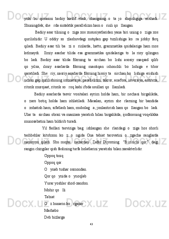 yoki   bu   qirrasini   badiiy   kashf   etadi,   ohangning   o ta   jo shqinligiga   erishadi. 
Shuningdek, she rda sintaktik parallelizm ham o rinli qo llangan. 	
  
               Badiiy asar tilining o ziga xos xususiyatlaridan yana biri uning o ziga xos	
 
qurilishidir.   U   oddiy   so zlashuvdagi   nutqdan   gap   tuzilishiga   ko ra   jiddiy   farq	
 
qiladi.   Badiiy   asar   tili   ba zi   o rinlarda,   hatto,   grammatika   qoidalariga   ham   mos
 
kelmaydi.     Ilmiy   asarlar   tilida   esa   grammatika   qoidalariga   to la   rioy   qilingan	

bo ladi.   Badiiy   asar   tilida   fikrning   ta sirchan   bo lishi   asosiy   maqsad   qilib	
  
qo yilsa,   ilmiy   asarlarda   fikrning   mantiqan   ishonchli   bo lishiga   e tibor
  
qaratiladi. She riy, nasriy asarlarda fikrning hissiy ta sirchan bo lishiga erishish	
  
uchun gap qurilishining intonatsiya, parallelizm, takror, anafora, inversiya, antiteza,
ritorik murojaat, ritorik so roq kabi ifoda usullari qo llaniladi.	
 
Badiiy   asarlarda   tasvir   vositalari   ayrim   holda   ham,   bir   nechasi   birgalikda,
o zaro   botiq   holda   ham   ishlatiladi.   Masalan,   ayrim   she rlarning   bir   bandida	
 
o xshatish ham, sifatlash ham, mubolag a, jonlantirish ham qo llangan bo ladi.
   
Ular ta sirchan obraz va manzara yaratish bilan birgalikda, ijodkorning voqelikka	

munosabatini ham bildirib turadi.
                  Yil   fasllari   tasviriga   bag ishlangan   she rlaridagi   o ziga   hos   ohorli	
  
tashbehlar   kitobxon   ko z   o ngida   Ona   tabiat   tarovatini   o zgacha   ranglarda	
  
namoyon   qiladi.   Shu   nuqtai     nazardan     Zafar   Diyorning     B i r inchi   qor   dagi	
 
rangin chizgilar qish faslining turfa holatlarini yaratishi bilan xarakterlidir.
Oppoq tiniq
Oppoq qor.
O ynab tushar osmondan.	

Qor qo ynida o ynoqlab	
 
Yurar yoshlar shod-xandon.
Mohir qo lli 	

Tabiat
O z hunarin ko rgazar	
  
Marhabo   	

Deb bizlarga
43 