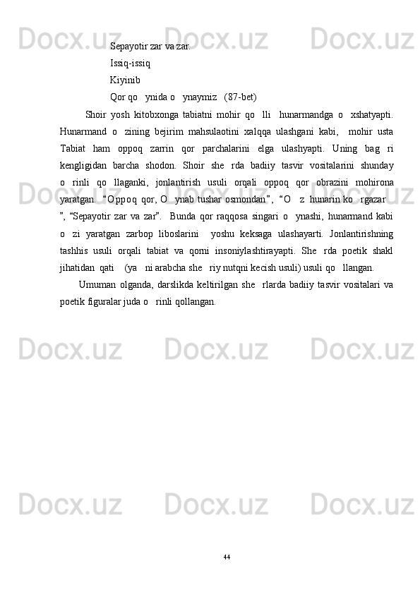 Sepayotir zar va zar.
Issiq-issiq 
Kiyinib 
Qor qo ynida o ynaymiz (87-bet)  
Shoir   yosh   kitobxonga   tabiatni   mohir   qo lli     hunarmandga   o xshatyapti.	
 
Hunarmand   o zining   bejirim   mahsulaotini   xalqqa   ulashgani   kabi,     mohir   usta	

Tabiat   ham   oppoq   zarrin   qor   parchalarini   elga   ulashyapti.   Uning   bag ri	

kengligidan   barcha   shodon.   Shoir   she rda   badiiy   tasvir   vositalarini   shunday	

o rinli   qo llaganki,   jonlantirish   usuli   orqali   oppoq   qor   obrazini   mohirona	
 
yaratgan.    O p poq  qor, O ynab tushar osmondan ,   O z  hunarin ko rgazar	
  	   
,   Sepayotir   zar   va   zar .     Bunda   qor   raqqosa   singari   o ynashi,   hunarmand   kabi	
  	
o zi   yaratgan   zarbop   liboslarini     yoshu   keksaga   ulashayarti.   Jonlantirishning	

tashhis   usuli   orqali   tabiat   va   qorni   insoniylashtirayapti.   She rda   poetik   shakl	

jihatidan  qati  (ya ni arabcha she riy nutqni kecish usuli) usuli qo llangan.  	
   
Umuman   olganda,   darslikda   keltirilgan   she rlarda   badiiy   tasvir   vositalari   va	

poetik figuralar juda o rinli qollangan. 	

44 