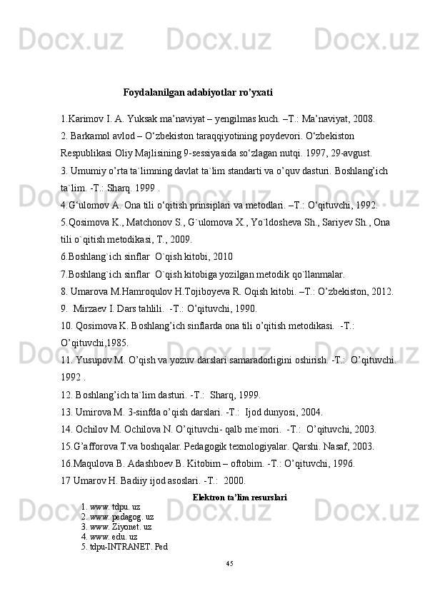         Foydalanilgan adabiyotlar ro’yxati
1.Karimov I. A. Yuksak ma’naviyat – yengilmas kuch. –T.: Ma’naviyat, 2008.
2. Barkamol avlod – O‘zbekiston taraqqiyotining poydevori. O‘zbekiston 
Respublikasi Oliy Majlisining 9-sessiyasida so‘zlagan nutqi. 1997, 29-avgust.
3.  Umumiy o’rtа tа`limning dаvlаt tа`lim stаndаrti vа o’quv dаsturi.  B о shl а ng’ich 
t а `lim. -T.: Sh а rq. 1999 .
4.G‘ulomov A. Ona tili o‘qitish prinsiplari va metodlari. –T.: O‘qituvchi, 1992.
5.Qosimova K., Matchonov S., G`ulomova X., Yo`ldosh е va Sh., Sariy е v Sh., Ona 
tili o`qitish m е todikasi, T., 2009.
6.Boshlang`ich sinflar  O`qish kitobi, 2010
7.Boshlang`ich sinflar  O`qish kitobiga yozilgan m е todik qo`llanmalar.
8. Umarova M.Hamroqulov H.Tojiboyeva R. Oqish kitobi. –T.: O’zbekiston, 2012.
9.   Mirz ае v I. D а rs t а hlili.  -T.: O’qituvchi, 1990.
10. Q о sim о v а  K. B о shl а ng’ich sinfl а rd а   о n а  tili o’qitish m е t о dik а si.  -T.: 
O’qituvchi,1985. 
11. Yusup о v M. O’qish v а  yozuv d а rsl а ri s а m а r а d о rligini  о shirish. -T.:  O’qituvchi.
1992 . 
12. B о shl а ng’ich t а `lim d а sturi. -T.:  Sh а rq, 1999.
13. Umir о v а  M. 3-sinfd а  o’qish d а rsl а ri. -T.:  Ij о d dunyosi, 2004.
14.  О chil о v M.  О chil о v а  N. O’qituvchi- q а lb m е `m о ri.  -T.:  O’qituvchi, 2003.
15.G’ а ff о r о v а  T.v а  b о shq а l а r. P е d а g о gik t ех n о l о giyal а r. Q а rshi. N а s а f, 2003.
16.M а qul о v а  B.  А d а shb ое v B. Kit о bim –  о ft о bim. -T.: O’qituvchi, 1996.
17 Umarov H. Badiiy ijod asoslari. -T.:  2000.
Elеktrоn tа’lim rеsurslаri
1. www. tdpu. uz
2.  www. pedagog. uz
3.  www. Ziyonet. uz
4.  www. edu. uz
5. tdpu-INTRANET. Ped
45 