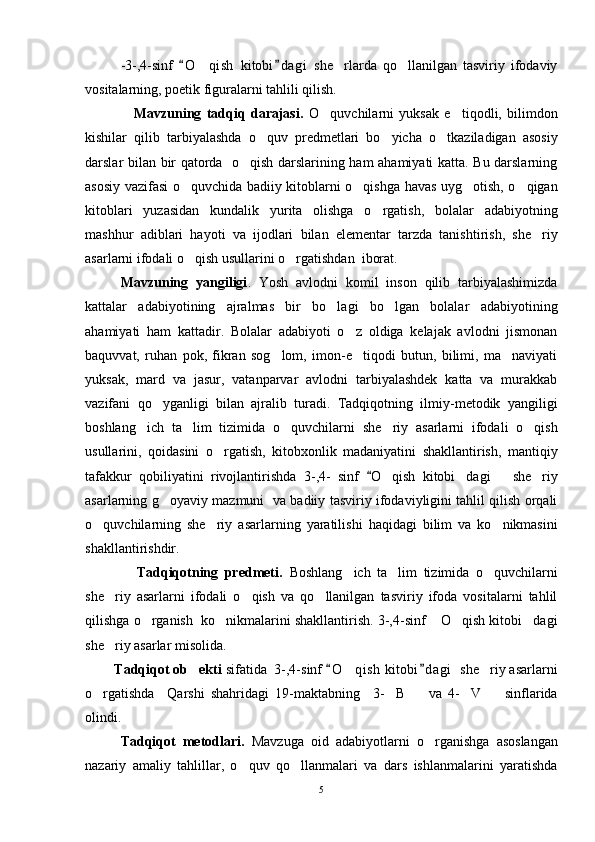 -3-,4-sinf   O qish   kitobi d agi   she rlarda   qo llanilgan   tasviriy   ifodaviy 	  
vositalarning, poetik figuralarni tahlili qilish.
                  Mavzuning   tadqiq   darajasi.   O quvchilarni   yuksak   e tiqodli,   bilimdon	
 
kishilar   qilib   tarbiyalashda   o quv   predmetlari   bo yicha   o tkaziladigan   asosiy	
  
darslar bilan bir qatorda   o qish darslarining ham ahamiyati katta. Bu darslarning	

asosiy vazifasi o quvchida badiiy kitoblarni o qishga havas uyg otish, o qigan	
   
kitoblari   yuzasidan   kundalik   yurita   olishga   o rgatish,   bolalar   adabiyotning	

mashhur   adiblari   hayoti   va   ijodlari   bilan   elementar   tarzda   tanishtirish,   she riy	

asarlarni ifodali o qish usullarini o rgatishdan  iborat. 	
 
Mavzuning   yangiligi .   Yosh   avlodni   komil   inson   qilib   tarbiyalashimizda
kattalar   adabiyotining   ajralmas   bir   bo lagi   bo lgan   bolalar   adabiyotining	
 
ahamiyati   ham   kattadir.   Bolalar   adabiyoti   o z   oldiga   kelajak   avlodni   jismonan	

baquvvat,   ruhan   pok,   fikran   sog lom,   imon-e tiqodi   butun,   bilimi,   ma naviyati	
  
yuksak,   mard   va   jasur,   vatanparvar   avlodni   tarbiyalashdek   katta   va   murakkab
vazifani   qo yganligi   bilan   ajralib   turadi.   Tadqiqotning   ilmiy-metodik   yangiligi	

boshlang ich   ta lim   tizimida   o quvchilarni   she riy   asarlarni   ifodali   o qish	
    
usullarini,   qoidasini   o rgatish,   kitobxonlik   madaniyatini   shakllantirish,   mantiqiy	

tafakkur   qobiliyatini   rivojlantirishda   3- ,4-   sinf  	
 O	 qish   kitobi dagi       she riy	 
asar larning   g oyaviy mazmuni   va badiiy tasviriy ifodaviyligini tahlil qilish orqali	

o quvchilarning   she riy   asarlarning   yaratilishi   haqidagi   bilim   va   ko nikmasini	
  
shakllantirishdir. 
                Tadqiqotning   predmeti.   Boshlang ich   ta lim   tizimida   o quvchilarni	
  
she riy   asarlarni   ifodali   o qish   va   qo llanilgan   tasviriy   ifoda   vositalarni   tahlil	
  
qilishga o rganish  ko nikmalarini shakllantirish. 3-,4-sinf  O qish kitobi dagi	
    
she riy asarlar misolida.	

        Tadqiqot ob ekti 	
 sifatida    3-,4-sinf  O qish  kitobi d agi   she riy asarlarni	 	 
o rgatishda     Qarshi   shahridagi   19-maktabning     3- B     va   4- V     sinflarida	
    
olindi.
Tadqiqot   metodlari.   Mavzuga   oid   adabiyotlarni   o rganishga   asoslangan	

nazariy   amaliy   tahlillar,   o quv   qo llanmalari   va   dars   ishlanmalarini   yaratishda	
 
5 