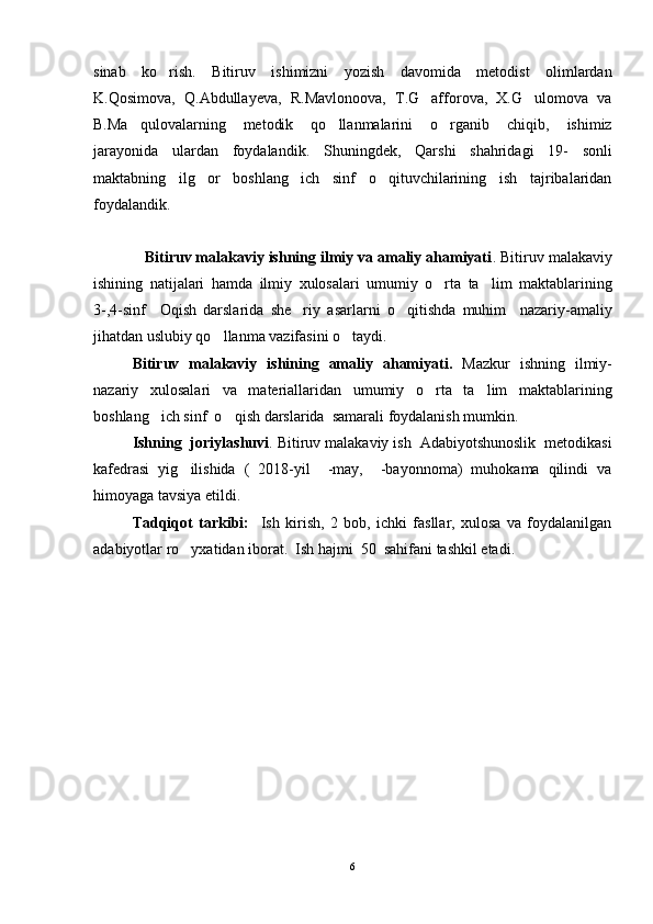 sinab   ko rish.   Bitiruv   ishimizni   yozish   davomida   metodist   olimlardan
K.Qosimova,   Q.Abdullayeva,   R.Mavlonoova,   T.G afforova,   X.G ulomova   va	
 
B.Ma qulovalarning   metodik   qo llanmalarini   o rganib   chiqib,   ishimiz	
  
jarayonida   ulardan   foydalandik.   Shuningdek,   Qarshi   shahridagi   19-   sonli
maktabning   ilg or   boshlang ich   sinf   o qituvchilarining   ish   tajribalaridan	
  
foydalandik. 
            Bitiruv malakaviy ishning ilmiy va amaliy ahamiyati . Bitiruv malakaviy
ishining   natijalari   hamda   ilmiy   xulosalari   umumiy   o rta   ta lim   maktablarining	
 
3-,4-sinf     Oqish   darslarida   she riy   asarlarni   o qitishda   muhim     nazariy-amaliy	
 
jihatdan uslubiy qo llanma vazifasini o taydi.	
 
Bitiruv   malakaviy   ishining   amaliy   ahamiyati.   Mazkur   ishning   ilmiy-
nazariy   xulosalari   va   materiallaridan   umumiy   o rta   ta lim   maktablarining	
 
boshlang ich sinf  o qish darslarida  samarali foydalanish mumkin.	
 
Ishning  joriylashuvi . Bitiruv malakaviy ish  Adabiyotshunoslik  metodikasi
kafedrasi   yig ilishida   (   2018-yil     -may,     -bayonnoma)   muhokama   qilindi   va	

himoyaga tavsiya etildi.
Tadqiqot   tarkibi:     Ish   kirish,   2   bob,   ichki   fasllar,   xulosa   va   foydalanilgan
adabiyotlar ro yxatidan iborat.  Ish hajmi  50  sahifani tashkil etadi.

   
6 