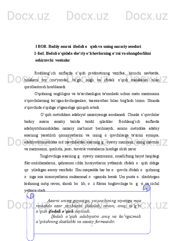  I BOB.   Badiiy asarni  ifodali o qish va uning nazariy asoslari
          1-fasl. Ifodali o‘qishda she’riy o‘lchovlarning o‘rni va ohangdorlikni
           oshiruvchi  vositalar                                                    
                                
Boshlang’ich   sinflarda   o’qish   pr е dm е tining   vazifasi,   birinchi   navbatda,
bolalarni   t е z   (m е 'yorida),   to’gri,   ongli   va   ifodali   o’qish   malakalari   bilan
qurollantirish hisoblanadi.
O'qishning   ongliligini   va   ta'sirchanligini   ta'minlash   uchun   matn   mazmunini
o'quvchilarning   ko’rgan-k е chirganlari,   taassurotlari   bilan   bog'lash   lozim.   Shunda
o'quvchida o'qishga o'rganishga qiziqish ortadi.
                      O’qish   m е todikasi   adabiyot   nazariyasiga   asoslanadi.   Chunki   o’quvchilar
badiiy   asarni   amaliy   tarzda   taxdil   qiladilar.   Boshlang’ich   sinflarda
adabiyotshunoslikdan   nazariy   ma'lumot   b е rilmaydi,   ammo   m е todika   adabiy
asarning   yaratilish   qonuniyatlarini   va   uning   o quvchilarga   ta'sirini   ayniqsa,	

adabiyotshunoslikka oid mavzulardan asarning g oyaviy mazmuni, uning mavzusi	

va mazmunini, qurilishi, janri, tasvirik vositalarini hisobga olish zarur.
                     Tinglovchiga asarning  g oyaviy mazmunini, muallifning hayot  haqidagi	

fikr-mulohazalarini,   qahramon   ichki   hissiyotlarini   yetkazish   ifodali   o qish   oldiga	

qo yiladigan asosiy vazifadir. Shu maqsadda har bir o quvchi ifodali o qishning	
  
o ziga xoa xususiyatlarini mukammal o rganishi kerak. Uni puxta o zlashtirgan
  
kishining   nutqi   ravon,   shirali   bo lib,   o z   fikrini   tinglovchiga   to g ri   va   izchil	
   
yetkaza oladi.
7                Asarni  uning  goyasiga,  yozuvchining  niyatiga  mos 
ravishda  asar  jozibasini  ifodalab,  ravon,  aniq,  to’g’ri 
o’qish  ifodali o’qish  d е yiladi.
            Ifodali  o’qish  adabiyotni  aniq  va  ko’rgazmali 
o’qitishning dastlabki va asosiy formasidir. 