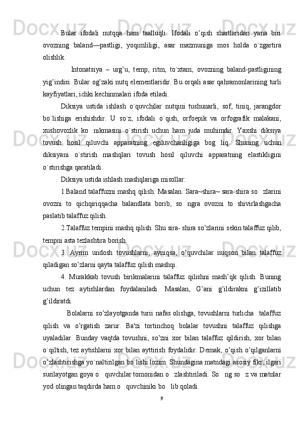 Bular   ifodali   nutqqa   ham   taalluqli.   Ifodali   o’qish   shartlaridan   yana   biri
ovozning   bal and—pastligi,   yoqimliligi,   asar   mazmuniga   mos   holda   o`zgartira
olishlik.
                Intonatsiya   –   urg’u,   t е mp,   ritm,   to`xtam,   ovozning   baland-pastligining
yig’indisi. Bular og’zaki nutq el е m е ntlaridir. Bu orqali asar qahramonlarining turli
kayfiyatlari, ichki k е chinmalari ifoda etiladi.
Diksiya   ustida   ishlash   o`quvchilar   nutqini   tushunarli,   sof,   tiniq,   jarangdor
bo`lishiga   erishishdir.   U   so`z,   ifodali   o`qish,   orfoepik   va   orfografik   malakani,
xushovozlik   ko nikmasini   o`stirish   uchun   ham   juda   muhimdir.   Yaxshi   diksiya
tovush   hosil   qiluvchi   apparatning   egiluvchanligiga   bog liq.   Shuning   uchun	

diksiyani   o`stirish   mashqlari   tovush   hosil   qiluvchi   apparatning   elastikligini
o`stirishga qaratiladi.
Diksiya ustida ishlash mashqlariga misollar:
1.Baland talaffuzni mashq qilish: Masalan. Sara~shira~ sara-shira so zlarini	

ovozni   to   qichqiriqqacha   balandlata   borib,   so ngra   ovozni   to   shivirlashgacha	

paslatib talaffuz qilish.
2.Talaffuz t е mpini mashq qilish. Shu sira- shira so’zlarini s е kin talaffuz qilib,
t е mpni asta t е zlashtira borish.
3.   Ayrim   undosh   tovushlarni,   ayniqsa,   o’quvchilar   nuqson   bilan   talaffuz
qiladigan so’zlarni qayta talaffuz qilish mashqi.
4.   Murakkab   tovush   birikmalarini   talaffuz   qilishni   mash’qk   qilish.   Buning
uchun   t е z   aytishlardan   foydalaniladi.   Masalan,   G’ani   g’ildirakni   g’izillatib
g’ildiratdi.
                  Bolalarni   so’zlayotganda   turii   nafas   olishga,   tovushlarni   turlicha     talaffuz
qilish   va   o’rgatish   zarur.   Ba'zi   tortinchoq   bolalar   tovushni   talaffuz   qilishga
uyaladilar.   Bunday   vaqtda   tovushni,   so’zni   xor   bilan   talaffuz   qildirish,   xor   bilan
o`qiltish,  t е z aytishlarni  xor  bilan  ayttirish  foydalidir.  D е mak, o’qish  o’qilganlarni
o’zlashtirishga yo`naltirilgan bo`lishi lozim. Shundagina matndagi asosiy fikr, ilgari
surilayotgan goya o quvchilar tomonidan o zlashtiriladi. So ng so z va matnlar	
   
yod olingan taqdirda ham o quvchiniki bo lib qoladi.	
 
9 