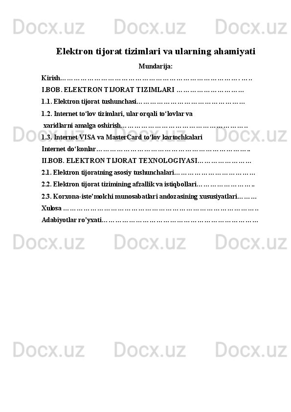 Elektron tijorat tizimlari va ularning ahamiyati
Mundarija:
Kirish……………………………………………………………………. …..
I.BOB.  ELEKTRON TIJORAT TIZIMLARI  …………………………
1.1.  Elektron tijorat tushunchasi …………………………………………
1.2.  Internet to‘lov tizimlari, ular orqali to‘lovlar va
  xaridlarni amalga oshirish… ……………………………………………..
1.3.  Internet VISA va  MasterCard   to‘lov kartochkalari  
Internet do‘konlar … ………………………………………………………..
II.BOB. ELEKTRON TIJORAT TEXNOLOGIYASI……………………
2.1. Elektron tijoratning asosiy tushunchalari………………………………
2.2. Elektron tijorat tizimining afzallik va istiqbollari……………………..
2.3. Korxona-iste’molchi munosabatlari andozasining xususiyatlari………
Xulosa …………………………………………………………………………..
Adabiyotlar ro’yxati……………………………………………………………