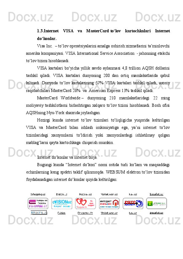 1.3. Internet   VISA   va   MasterCard   to‘lov   kartochkalari   Internet
do‘konlar .
Visa Inc.    – to‘lov operatsiyalarini amalga oshirish xizmatlarini ta’minlovchi
amerika kompaniyasi. VISA International Service Association     - jahonning etakchi
to‘lov tizimi hisoblanadi.
VISA   kartalari bo‘yicha yillik savdo aylanmasi  4,8 trillion AQSH dollarini
tashkil   qiladi.   VISA   kartalari   dunyoning   200   dan   ortiq   mamlakatlarida   qabul
kilinadi.   Dunyoda   to‘lov   kartalarining   57%   VISA   kartalari   tashkil   qiladi,   asosiy
raqobatchilari MasterCard   26%  va   American Express 13% tashkil qiladi.
MasterCard   Worldwide   –   dunyoning   210   mamlakatlaridagi   22   ming
moliyaviy tashkilotlarni birlashtirgan xalqaro to‘lov tizimi hisoblanadi. Bosh ofisi
AQSHning Nyu-York shaxrida joylashgan.
Hozirgi   kunda   internet   to‘lov   tizimlari   to‘liqligicha   yuqorida   keltirilgan
VISA   va   MasterCard   bilan   ishlash   imkoniyatiga   ega,   ya’ni   internet   to‘lov
tizimlaridagi   xamyonlarni   to‘ldirish   yoki   xamyonlardagi   ishlatilmay   qolgan
mablag‘larni qayta kartochkaga chiqarish mumkin. 
Internet do‘konlar va internet birja.
Bugungi   kunda   “Internet   do‘kon”   nomi   ostida   turli   ko‘lam   va   maqsaddagi
echimlarning keng spektri taklif qilinmoqda. WEBSUM elektron to‘lov tizimidan
foydalanadigan internet do‘konlar quyida keltirilgan:
