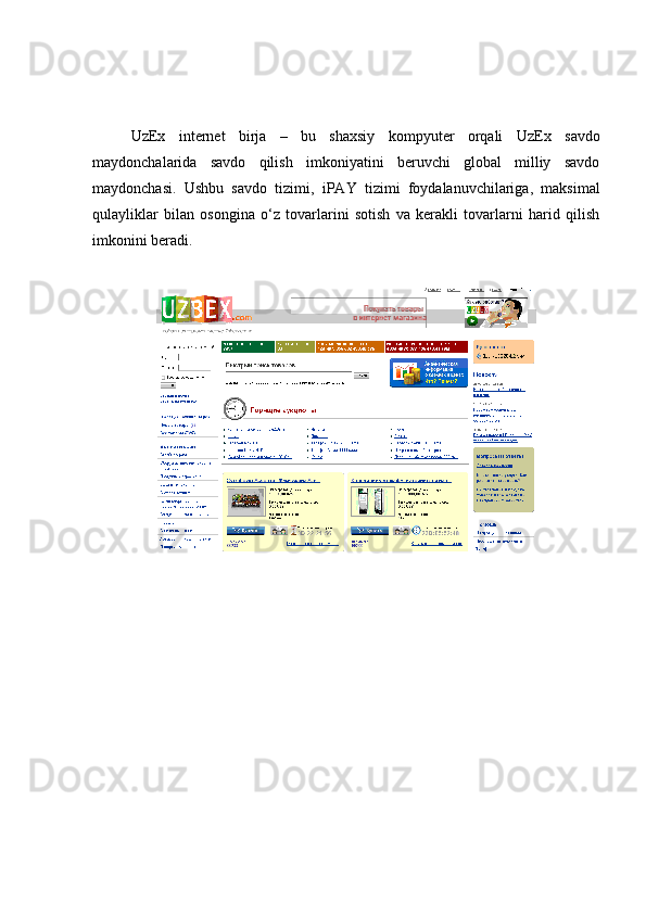 UzEx   internet   birja   –   bu   shaxsiy   kompyuter   orqali   UzEx   savdo
maydonchalarida   savdo   qilish   imkoniyatini   beruvchi   global   milliy   savdo
maydonchasi.   Ushbu   savdo   tizimi,   iPAY   tizimi   foydalanuvchilariga,   maksimal
qulayliklar   bilan   osongina   o‘z   tovarlarini   sotish   va   kerakli   tovarlarni   harid   qilish
imkonini beradi. 