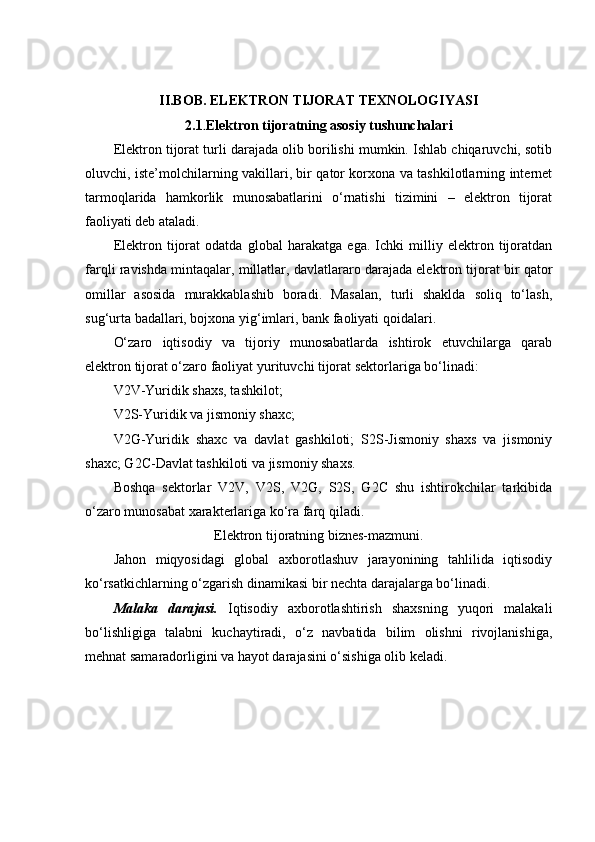 II.BOB. ELEKTRON TIJORAT TEXNOLOGIYASI
2.1 . Elektron tijoratning asosiy tushunchalari
Elektron tijorat turli darajada olib borilishi mumkin. Ishlab chiqaruvchi, sotib
oluvchi, iste’molchilarning vakillari, bir qator korxona va tashkilotlarning internet
tarmoqlarida   hamkorlik   munosabatlarini   o‘rnatishi   tizimini   –   elektron   tijorat
faoliyati deb ataladi. 
Elektron   tijorat   odatda   global   harakatga   ega.   Ichki   milliy   elektron   tijoratdan
farqli ravishda mintaqalar, millatlar, davlatlararo darajada elektron tijorat bir qator
omillar   asosida   murakkablashib   boradi.   Masalan,   turli   shaklda   soliq   to‘lash,
sug‘urta badallari, bojxona yig‘imlari, bank faoliyati qoidalari. 
O‘zaro   iqtisodiy   va   tijoriy   munosabatlarda   ishtirok   etuvchilarga   qarab
elektron tijorat o‘zaro faoliyat yurituvchi tijorat sektorlariga bo‘linadi: 
V2V-Yuridik shaxs, tashkilot; 
V2S-Yuridik va jismoniy shaxc; 
V2G-Yuridik   shaxc   va   davlat   gashkiloti;   S2S-Jismoniy   shaxs   va   jismoniy
shaxc; G2C-Davlat tashkiloti va jismoniy shaxs. 
Boshqa   sektorlar   V2V,   V2S,   V2G,   S2S,   G2C   shu   ishtirokchilar   tarkibida
o‘zaro munosabat xarakterlariga ko‘ra farq qiladi. 
Elektron tijoratning biznes-mazmuni.
Jahon   miqyosidagi   global   axborotlashuv   jarayonining   tahlilida   iqtisodiy
ko‘rsatkichlarning o‘zgarish dinamikasi bir nechta darajalarga bo‘linadi. 
Malaka   darajasi.   Iqtisodiy   axborotlashtirish   shaxsning   yuqori   malakali
bo‘lishligiga   talabni   kuchaytiradi,   o‘z   navbatida   bilim   olishni   rivojlanishiga,
mehnat samaradorligini va hayot darajasini o‘sishiga olib keladi.