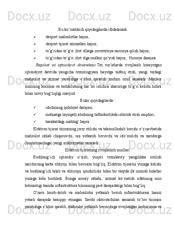 Bu ko‘rsatikich quyidagilarda ifodalanadi:
 eksport mahsulotlar hajmi; 
 eksport tijorat xizmatlari hajmi; 
 to‘g‘ridan-to‘g‘ri chet ellarga investitsiya sarmoya qilish hajmi; 
 to‘g‘ridan-to‘g‘ri chet elga mulkni qo‘yish hajmi;    Himoya darajasi. 
  Raqobat   va   iqtisodiyot   dinamikasi. Tez   sur’atlarda   rivojlanib   borayotgan
iqtisodiyot   davrida   yangicha   texnologiyani   hayotga   tadbiq   etish,   yangi   turdagi
mahsulot   va   xizmat   yaratishga   e’tibor   qaratish   muhim   omil   sanaladi.   Mazkur
omilning korxona va tashkilotning har  bir  ishchisi  sharoitiga to‘g‘ri kelishi  holati
bilan uzviy bog‘liqligi mavjud. 
Bular quyidagilardir:
 ishchining qobiliyat darajasi; 
 mehnatga layoqatli aholining tadbirkorlikda ishtirok etish miqdori; 
 harakatdagi mablag‘ hajmi. 
Elektron tijorat tizimining joriy etilishi va takomillashib borishi o‘z navbatida
mahsulot   ishlab   chiqaruvchi,   uni   yetkazib   beruvchi   va   iste’molchi   va   xaridorga
(buyurtmachiga) yangi imkoniyatlar yaratadi: 
Elektron tijoratning rivojlanish omillari
Boshlang‘ich   iqtisodiy   o‘sish,   yuqori   texnikaviy   yangilikka   intilish
xaridorning katta ehtiyoji  bilan bevosita  bog‘liq. Elektron tijoratni  yuzaga  kelishi
va boshlang‘ich talab va ehtiyojni qondirilishi bilan bir vaqtda ilk noxush holatlar
yuzaga   kela   boshladi.   Bunga   asosiy   sababi,   xizmat   ko‘rsatish   sifatining   mos
kelmasligi hamda infrastruktura tizimining past darajadaligi bilan bog‘liq. 
O‘zaro   hisob–kitob   va   mahsulotni   yetkazib   berish   infrastrukturasi   hanuz
yetarli   darajada   taraqqiy   etmagan.   Savdo   ishtirokchilari   samarali   to‘lov   tizimini
yaratishga e’tibor qaratib, mahsulot yetkazib beruvchiga rivojlangan omborxona va