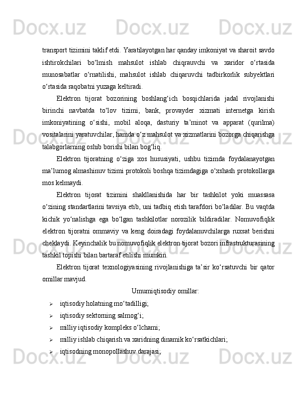 transport tizimini taklif etdi. Yaratilayotgan har qanday imkoniyat va sharoit savdo
ishtirokchilari   bo‘lmish   mahsulot   ishlab   chiqrauvchi   va   xaridor   o‘rtasida
munosabatlar   o‘rnatilishi,   mahsulot   ishlab   chiqaruvchi   tadbirkorlik   subyektlari
o‘rtasida raqobatni yuzaga keltiradi. 
Elektron   tijorat   bozorining   boshlang‘ich   bosqichlarida   jadal   rivojlanishi
birinchi   navbatda   to‘lov   tizimi,   bank,   provayder   xizmati   internetga   kirish
imkoniyatining   o‘sishi,   mobil   aloqa,   dasturiy   ta’minot   va   apparat   (qurilma)
vositalarini yaratuvchilar, hamda o‘z mahsulot va xizmatlarini bozorga chiqarishga
talabgorlarning oshib borishi bilan bog‘liq. 
Elektron   tijoratning   o‘ziga   xos   hususiyati,   ushbu   tizimda   foydalanayotgan
ma’lumog almashinuv tizimi protokoli boshqa tizimdagiga o‘xshash protokollarga
mos kelmaydi. 
Elektron   tijorat   tizimini   shakllanishida   har   bir   tashkilot   yoki   muassasa
o‘zining standartlarini tavsiya etib, uni tadbiq etish tarafdori bo‘ladilar. Bu vaqtda
kichik   yo‘nalishga   ega   bo‘lgan   tashkilotlar   norozilik   bildiradilar.   Nomuvofiqlik
elektron   tijoratni   ommaviy   va   keng   doiradagi   foydalanuvchilarga   ruxsat   berishni
cheklaydi. Keyinchalik bu nomuvofiqlik elektron tijorat bozori infrastrukturasining
tashkil topishi bilan bartaraf etilishi mumkin. 
Elektron   tijorat   texnologiyasining   rivojlanishiga   ta’sir   ko‘rsatuvchi   bir   qator
omillar mavjud. 
Umumiqtisodiy omillar:
 iqtisodiy holatning mo‘tadilligi; 
 iqtisodiy sektorning salmog‘i; 
 milliy iqtisodiy kompleks o‘lchami; 
 milliy ishlab chiqarish va xaridning dinamik ko‘rsatkichlari; 
 iqtisodning monopollashuv darajasi;  