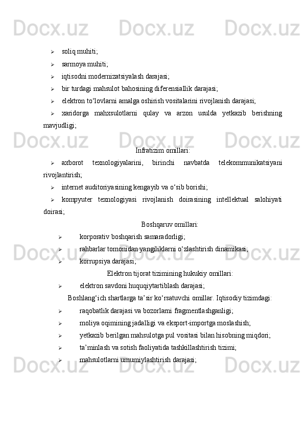  soliq muhiti; 
 sarmoya muhiti; 
 iqtisodni modernizatsiyalash darajasi; 
 bir turdagi mahsulot bahosining diferensiallik darajasi; 
 elektron to‘lovlarni amalga oshirish vositalarini rivojlanish darajasi; 
 xaridorga   mahxsulotlarni   qulay   va   arzon   usulda   yetkazib   berishning
mavjudligi; 
 
Infratizim omillari:
 axborot   texnologiyalarini,   birinchi   navbatda   telekommunikatsiyani
rivojlantirish; 
 internet auditoriyasining kengayib va o‘sib borishi; 
 kompyuter   texnologiyasi   rivojlanish   doirasining   intellektual   salohiyati
doirasi; 
Boshqaruv omillari:
 korporativ boshqarish samaradorligi; 
 rahbarlar tomonidan yangiliklarni o‘zlashtirish dinamikasi; 
 korrupsiya darajasi; 
Elektron tijorat tizimining hukukiy omillari:
 elektron savdoni huquqiytartiblash darajasi; 
Boshlang‘ich shartlarga ta’sir ko‘rsatuvchi omillar. Iqtisodiy tizimdagi:
 raqobatlik darajasi va bozorlarni fragmentlashganligi; 
 moliya oqimining jadalligi va eksport-importga moslashish; 
 yetkazib berilgan mahsulotga pul vositasi bilan hisobning miqdori; 
 ta’minlash va sotish faoliyatida tashkillashtirish tizimi; 
 mahsulotlarni umumiylashtirish darajasi;  