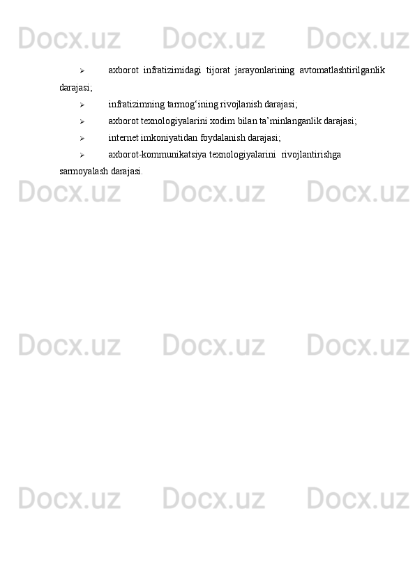  axborot   infratizimidagi   tijorat   jarayonlarining   avtomatlashtirilganlik
darajasi; 
 infratizimning tarmog‘ining rivojlanish darajasi; 
 axborot texnologiyalarini xodim bilan ta’minlanganlik darajasi; 
 internet imkoniyatidan foydalanish darajasi; 
 axborot-kommunikatsiya texnologiyalarini  rivojlantirishga
sarmoyalash darajasi.  