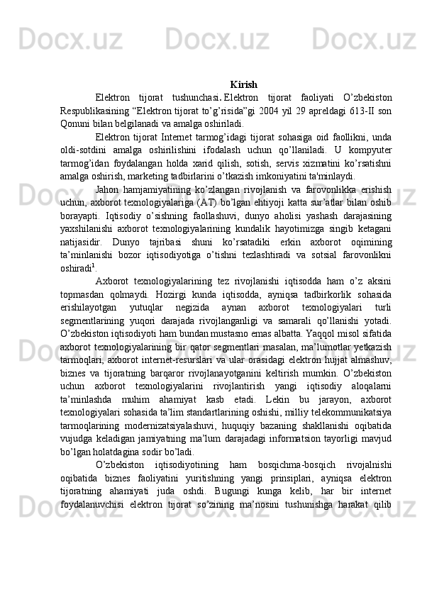 Kirish
Elektron   tijorat   tushunchasi .   Elektron   tijorat   faoliyati   O’zbekiston
Respublikasining  “Elektron tijorat to’g’risida”gi  2004 yil  29 apreldagi  613-II son
Qonuni bilan belgilanadi va amalga oshiriladi.
Elektron   tijorat   Internet   tarmog’idagi   tijorat   sohasiga   oid   faollikni,   unda
oldi-sotdini   amalga   oshirilishini   ifodalash   uchun   qo’llaniladi.   U   kompyuter
tarmog’idan   foydalangan   holda   xarid   qilish,   sotish,   servis   xizmatini   ko’rsatishni
amalga oshirish, marketing tadbirlarini o’tkazish imkoniyatini ta'minlaydi.
Jahon   hamjamiyatining   ko’zlangan   rivojlanish   va   farovonlikka   erishish
uchun, axborot texnologiyalariga (AT)  bo’lgan ehtiyoji katta sur’atlar  bilan oshib
borayapti.   Iqtisodiy   o’sishning   faollashuvi,   dunyo   aholisi   yashash   darajasining
yaxshilanishi   axborot   texnologiyalarining   kundalik   hayotimizga   singib   ketagani
natijasidir.   Dunyo   tajribasi   shuni   ko’rsatadiki   erkin   axborot   oqimining
ta’minlanishi   bozor   iqtisodiyotiga   o’tishni   tezlashtiradi   va   sotsial   farovonlikni
oshiradi 1
.
Axborot   texnologiyalarining   tez   rivojlanishi   iqtisodda   ham   o’z   aksini
topmasdan   qolmaydi.   Hozirgi   kunda   iqtisodda,   ayniqsa   tadbirkorlik   sohasida
erishilayotgan   yutuqlar   negizida   aynan   axborot   texnologiyalari   turli
segmentlarining   yuqori   darajada   rivojlanganligi   va   samarali   qo’llanishi   yotadi.
O’zbekiston iqtisodiyoti ham bundan mustasno emas albatta. Yaqqol misol sifatida
axborot  texnologiyalarining bir qator segmentlari  masalan, ma’lumotlar  yetkazish
tarmoqlari,   axborot   internet-resurslari   va   ular   orasidagi   elektron   hujjat   almashuv,
biznes   va   tijoratning   barqaror   rivojlanayotganini   keltirish   mumkin.   O’zbekiston
uchun   axborot   texnologiyalarini   rivojlantirish   yangi   iqtisodiy   aloqalarni
ta’minlashda   muhim   ahamiyat   kasb   etadi.   Lekin   bu   jarayon,   axborot
texnologiyalari sohasida ta’lim standartlarining oshishi, milliy telekommunikatsiya
tarmoqlarining   modernizatsiyalashuvi,   huquqiy   bazaning   shakllanishi   oqibatida
vujudga   keladigan   jamiyatning   ma’lum   darajadagi   informatsion   tayorligi   mavjud
bo’lgan holatdagina sodir bo’ladi.
O’zbekiston   iqtisodiyotining   ham   bosqichma-bosqich   rivojalnishi
oqibatida   biznes   faoliyatini   yuritishning   yangi   prinsiplari,   ayniqsa   elektron
tijoratning   ahamiyati   juda   oshdi.   Bugungi   kunga   kelib,   har   bir   internet
foydalanuvchisi   elektron   tijorat   so’zining   ma’nosini   tushunishga   harakat   qilib
