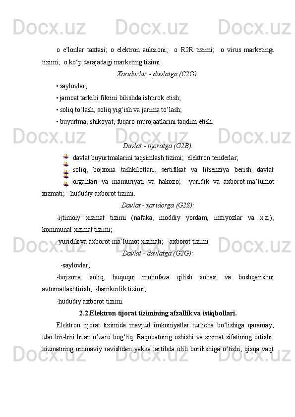 o   e’lonlar   taxtasi;   o   elektron   auksioni;     o   R2R   tizimi;     o   virus   marketingi
tizimi;   o   ko‘p darajadagi marketing tizimi.  
Xaridorlar - davlatga (C2G):
• saylovlar;  
• jamoat tarkibi fikrini bilishda ishtirok etish;  
• soliq to‘lash, soliq yig‘ish va jarima to‘lash;  
• buyurtma, shikoyat, fuqaro murojaatlarini taqdim etish.  
 
Davlat - tijoratga (G2B):
  davlat buyurtmalarini taqsimlash tizimi;    elektron tenderlar;  
  soliq,   bojxona   tashkilotlari,   sertifikat   va   litsenziya   berish   davlat
organlari   va   mamuriyati   va   hakozo;     yuridik   va   axborot-ma’lumot
xizmati;     hududiy axborot tizimi. 
Davlat - xaridorga (G2S):
-ijtimoiy   xizmat   tizimi   (nafaka,   moddiy   yordam,   imtiyozlar   va   x.z.);
kommunal xizmat tizimi;  
-yuridik va axborot-ma’lumot xizmati;  -axborot tizimi. 
Davlat - davlatga (G2G):
  -saylovlar; 
-bojxona,   soliq,   huquqni   muhofaza   qilish   sohasi   va   boshqarishni
avtomatlashtirish;  -hamkorlik tizimi;  
-hududiy axborot tizimi. 
2.2.Elektron tijorat tizimining afzallik va istiqbollari.
Elektron   tijorat   tizimida   mavjud   imkoniyatlar   turlicha   bo‘lishiga   qaramay,
ular bir-biri bilan o‘zaro bog‘liq. Raqobatning oshishi va xizmat sifatining ortishi,
xizmatning   ommaviy   ravishdan   yakka   tartibda   olib   borilishiga   o‘tishi,   qisqa   vaqt 
