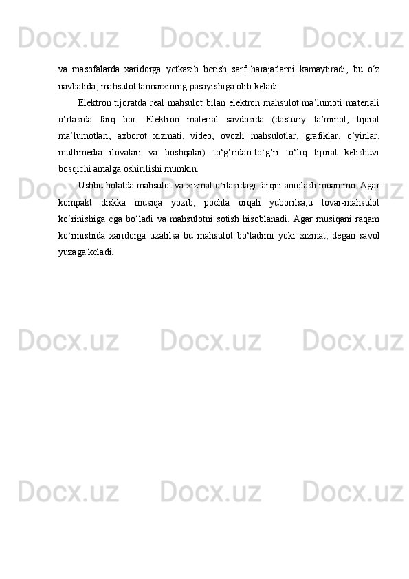 va   masofalarda   xaridorga   yetkazib   berish   sarf   harajatlarni   kamaytiradi,   bu   o‘z
navbatida, mahsulot tannarxining pasayishiga olib keladi. 
Elektron tijoratda real  mahsulot  bilan elektron mahsulot  ma’lumoti materiali
o‘rtasida   farq   bor.   Elektron   material   savdosida   (dasturiy   ta’minot,   tijorat
ma’lumotlari,   axborot   xizmati,   video,   ovozli   mahsulotlar,   grafiklar,   o‘yinlar,
multimedia   ilovalari   va   boshqalar)   to‘g‘ridan-to‘g‘ri   to‘liq   tijorat   kelishuvi
bosqichi amalga oshirilishi mumkin. 
Ushbu holatda mahsulot va xizmat o‘rtasidagi farqni aniqlash muammo. Agar
kompakt   diskka   musiqa   yozib,   pochta   orqali   yuborilsa,u   tovar-mahsulot
ko‘rinishiga   ega   bo‘ladi   va   mahsulotni   sotish   hisoblanadi.   Agar   musiqani   raqam
ko‘rinishida   xaridorga   uzatilsa   bu   mahsulot   bo‘ladimi   yoki   xizmat,   degan   savol
yuzaga keladi.