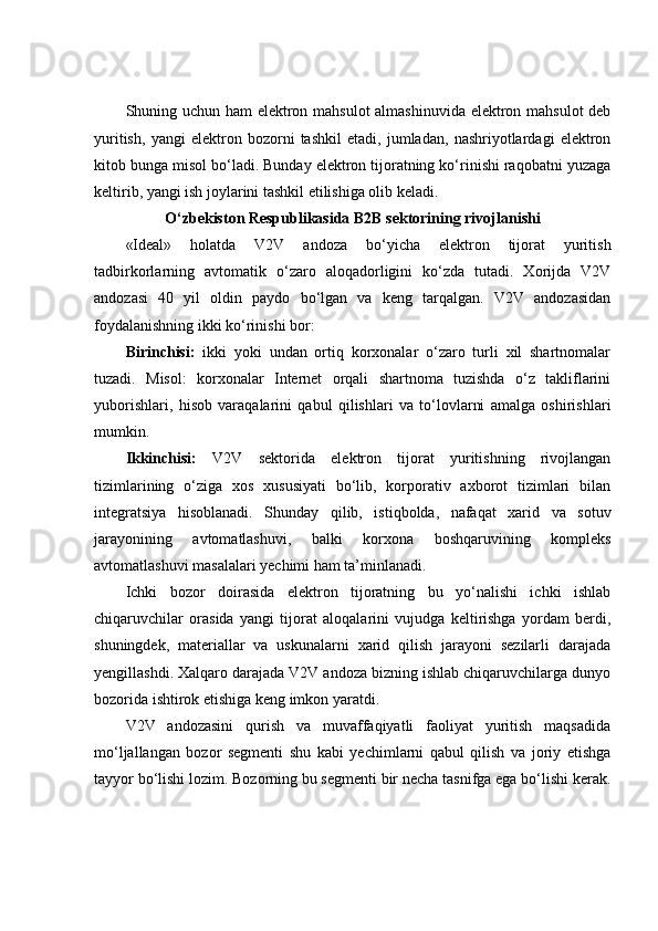 Shuning uchun ham elektron mahsulot almashinuvida elektron mahsulot deb
yuritish,   yangi   elektron   bozorni   tashkil   etadi,   jumladan,   nashriyotlardagi   elektron
kitob bunga misol bo‘ladi. Bunday elektron tijoratning ko‘rinishi raqobatni yuzaga
keltirib, yangi ish joylarini tashkil etilishiga olib keladi. 
O‘zbekiston Respublikasida B2B sektorining rivojlanishi
«Ideal»   holatda   V2V   andoza   bo‘yicha   elektron   tijorat   yuritish
tadbirkorlarning   avtomatik   o‘zaro   aloqadorligini   ko‘zda   tutadi.   Xorijda   V2V
andozasi   40   yil   oldin   paydo   bo‘lgan   va   keng   tarqalgan.   V2V   andozasidan
foydalanishning ikki ko‘rinishi bor: 
Birinchisi:   ikki   yoki   undan   ortiq   korxonalar   o‘zaro   turli   xil   shartnomalar
tuzadi.   Misol:   korxonalar   Internet   orqali   shartnoma   tuzishda   o‘z   takliflarini
yuborishlari,   hisob   varaqalarini   qabul   qilishlari   va   to‘lovlarni   amalga   oshirishlari
mumkin. 
Ikkinchisi:   V2V   sektorida   elektron   tijorat   yuritishning   rivojlangan
tizimlarining   o‘ziga   xos   xususiyati   bo‘lib,   korporativ   axborot   tizimlari   bilan
integratsiya   hisoblanadi.   Shunday   qilib,   istiqbolda,   nafaqat   xarid   va   sotuv
jarayonining   avtomatlashuvi,   balki   korxona   boshqaruvining   kompleks
avtomatlashuvi masalalari yechimi ham ta’minlanadi. 
Ichki   bozor   doirasida   elektron   tijoratning   bu   yo‘nalishi   ichki   ishlab
chiqaruvchilar   orasida   yangi   tijorat   aloqalarini   vujudga   keltirishga   yordam   berdi,
shuningdek,   materiallar   va   uskunalarni   xarid   qilish   jarayoni   sezilarli   darajada
yengillashdi. Xalqaro darajada V2V andoza bizning ishlab chiqaruvchilarga dunyo
bozorida ishtirok etishiga keng imkon yaratdi. 
V2V   andozasini   qurish   va   muvaffaqiyatli   faoliyat   yuritish   maqsadida
mo‘ljallangan   bozor   segmenti   shu   kabi   yechimlarni   qabul   qilish   va   joriy   etishga
tayyor bo‘lishi lozim. Bozorning bu segmenti bir necha tasnifga ega bo‘lishi kerak.