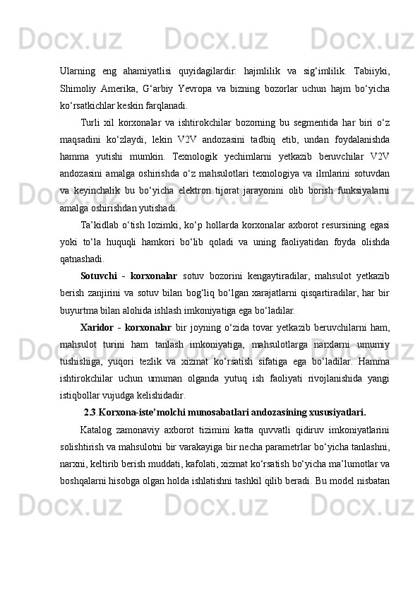Ularning   eng   ahamiyatlisi   quyidagilardir:   hajmlilik   va   sig‘imlilik.   Tabiiyki,
Shimoliy   Amerika,   G‘arbiy   Yevropa   va   bizning   bozorlar   uchun   hajm   bo‘yicha
ko‘rsatkichlar keskin farqlanadi. 
Turli   xil   korxonalar   va   ishtirokchilar   bozorning   bu   segmentida   har   biri   o‘z
maqsadini   ko‘zlaydi,   lekin   V2V   andozasini   tadbiq   etib,   undan   foydalanishda
hamma   yutishi   mumkin.   Texnologik   yechimlarni   yetkazib   beruvchilar   V2V
andozasini   amalga   oshirishda   o‘z   mahsulotlari   texnologiya   va   ilmlarini   sotuvdan
va   keyinchalik   bu   bo‘yicha   elektron   tijorat   jarayonini   olib   borish   funksiyalarni
amalga oshirishdan yutishadi. 
Ta’kidlab   o‘tish   lozimki,   ko‘p   hollarda   korxonalar   axborot   resursining   egasi
yoki   to‘la   huquqli   hamkori   bo‘lib   qoladi   va   uning   faoliyatidan   foyda   olishda
qatnashadi. 
Sotuvchi   -   korxonalar   sotuv   bozorini   kengaytiradilar,   mahsulot   yetkazib
berish   zanjirini   va   sotuv   bilan   bog‘liq   bo‘lgan   xarajatlarni   qisqartiradilar,   har   bir
buyurtma bilan alohida ishlash imkoniyatiga ega bo‘ladilar. 
Xaridor   -   korxonalar   bir   joyning   o‘zida   tovar   yetkazib   beruvchilarni   ham,
mahsulot   turini   ham   tanlash   imkoniyatiga,   mahsulotlarga   narxlarni   umumiy
tushishiga,   yuqori   tezlik   va   xizmat   ko‘rsatish   sifatiga   ega   bo‘ladilar.   Hamma
ishtirokchilar   uchun   umuman   olganda   yutuq   ish   faoliyati   rivojlanishida   yangi
istiqbollar vujudga kelishidadir. 
2.3 . Korxona-iste’molchi munosabatlari andozasining xususiyatlari.
Katalog   zamonaviy   axborot   tizimini   katta   quvvatli   qidiruv   imkoniyatlarini
solishtirish va mahsulotni bir varakayiga bir necha parametrlar bo‘yicha tanlashni,
narxni, keltirib berish muddati, kafolati, xizmat ko‘rsatish bo‘yicha ma’lumotlar va
boshqalarni hisobga olgan holda ishlatishni tashkil qilib beradi. Bu model nisbatan 