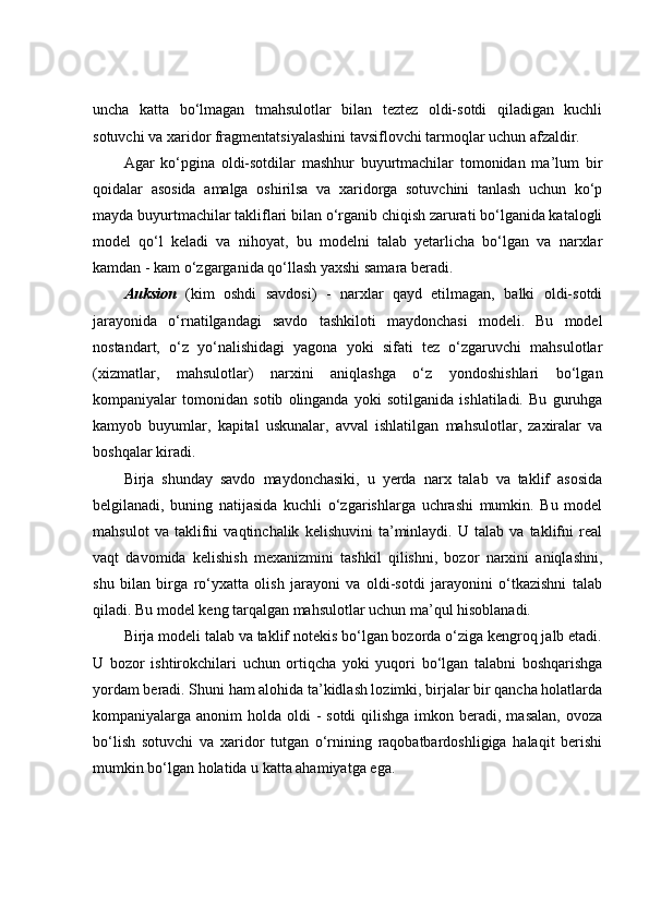 uncha   katta   bo‘lmagan   tmahsulotlar   bilan   teztez   oldi-sotdi   qiladigan   kuchli
sotuvchi va xaridor fragmentatsiyalashini tavsiflovchi tarmoqlar uchun afzaldir. 
Agar   ko‘pgina   oldi-sotdilar   mashhur   buyurtmachilar   tomonidan   ma’lum   bir
qoidalar   asosida   amalga   oshirilsa   va   xaridorga   sotuvchini   tanlash   uchun   ko‘p
mayda buyurtmachilar takliflari bilan o‘rganib chiqish zarurati bo‘lganida katalogli
model   qo‘l   keladi   va   nihoyat,   bu   modelni   talab   yetarlicha   bo‘lgan   va   narxlar
kamdan - kam o‘zgarganida qo‘llash yaxshi samara beradi. 
Auksion   (kim   oshdi   savdosi)   -   narxlar   qayd   etilmagan,   balki   oldi-sotdi
jarayonida   o‘rnatilgandagi   savdo   tashkiloti   maydonchasi   modeli.   Bu   model
nostandart,   o‘z   yo‘nalishidagi   yagona   yoki   sifati   tez   o‘zgaruvchi   mahsulotlar
(xizmatlar,   mahsulotlar)   narxini   aniqlashga   o‘z   yondoshishlari   bo‘lgan
kompaniyalar   tomonidan   sotib   olinganda   yoki   sotilganida   ishlatiladi.   Bu   guruhga
kamyob   buyumlar,   kapital   uskunalar,   avval   ishlatilgan   mahsulotlar,   zaxiralar   va
boshqalar kiradi. 
Birja   shunday   savdo   maydonchasiki,   u   yerda   narx   talab   va   taklif   asosida
belgilanadi,   buning   natijasida   kuchli   o‘zgarishlarga   uchrashi   mumkin.   Bu   model
mahsulot   va   taklifni   vaqtinchalik   kelishuvini   ta’minlaydi.   U   talab   va   taklifni   real
vaqt   davomida   kelishish   mexanizmini   tashkil   qilishni,   bozor   narxini   aniqlashni,
shu   bilan   birga   ro‘yxatta   olish   jarayoni   va   oldi-sotdi   jarayonini   o‘tkazishni   talab
qiladi. Bu model keng tarqalgan mahsulotlar uchun ma’qul hisoblanadi. 
Birja modeli talab va taklif notekis bo‘lgan bozorda o‘ziga kengroq jalb etadi.
U   bozor   ishtirokchilari   uchun   ortiqcha   yoki   yuqori   bo‘lgan   talabni   boshqarishga
yordam beradi. Shuni ham alohida ta’kidlash lozimki, birjalar bir qancha holatlarda
kompaniyalarga anonim  holda oldi  - sotdi  qilishga  imkon beradi, masalan,  ovoza
bo‘lish   sotuvchi   va   xaridor   tutgan   o‘rnining   raqobatbardoshligiga   halaqit   berishi
mumkin bo‘lgan holatida u katta ahamiyatga ega.  