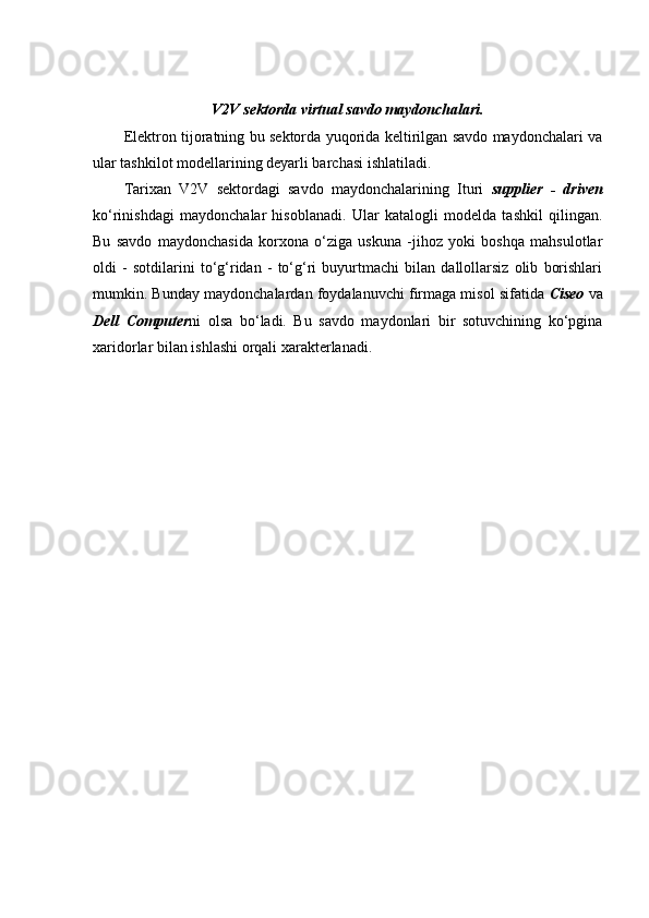 V2V sektorda virtual savdo maydonchalari.
Elektron tijoratning bu sektorda yuqorida keltirilgan savdo maydonchalari va
ular tashkilot modellarining deyarli barchasi ishlatiladi. 
Tarixan   V2V   sektordagi   savdo   maydonchalarining   Ituri   supplier   -   driven
ko‘rinishdagi   maydonchalar   hisoblanadi.   Ular   katalogli   modelda   tashkil   qilingan.
Bu   savdo   maydonchasida   korxona   o‘ziga   uskuna   -jihoz   yoki   boshqa   mahsulotlar
oldi   -   sotdilarini   to‘g‘ridan   -   to‘g‘ri   buyurtmachi   bilan   dallollarsiz   olib   borishlari
mumkin. Bunday maydonchalardan foydalanuvchi firmaga misol sifatida  Ciseo  va
Dell   Computer ni   olsa   bo‘ladi.   Bu   savdo   maydonlari   bir   sotuvchining   ko‘pgina
xaridorlar bilan ishlashi orqali xarakterlanadi.  