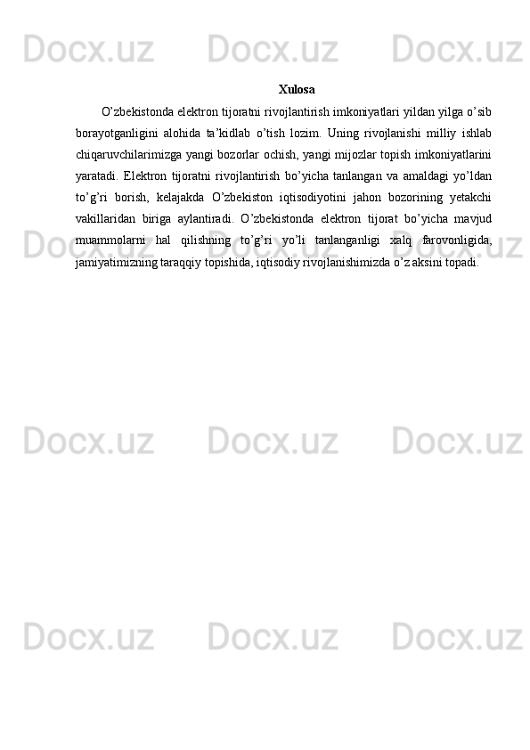 Xulosa
O’zbekistonda elektron tijoratni rivojlantirish imkoniyatlari yildan yilga o’sib
borayotganligini   alohida   ta’kidlab   o’tish   lozim.   Uning   rivojlanishi   milliy   ishlab
chiqaruvchilarimizga yangi bozorlar ochish, yangi mijozlar topish imkoniyatlarini
yaratadi.   Elektron   tijoratni   rivojlantirish   bo’yicha   tanlangan   va   amaldagi   yo’ldan
to’g’ri   borish,   kelajakda   O’zbekiston   iqtisodiyotini   jahon   bozorining   yetakchi
vakillaridan   biriga   aylantiradi.   O’zbekistonda   elektron   tijorat   bo’yicha   mavjud
muammolarni   hal   qilishning   to’g’ri   yo’li   tanlanganligi   xalq   farovonligida,
jamiyatimizning taraqqiy topishida, iqtisodiy rivojlanishimizda o’z aksini topadi. 