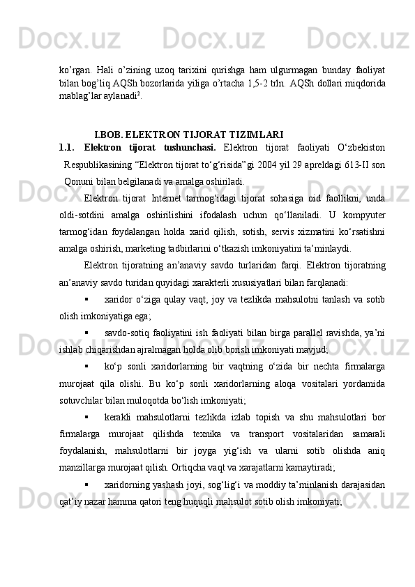 ko’rgan.   Hali   o’zining   uzoq   tarixini   qurishga   ham   ulgurmagan   bunday   faoliyat
bilan bog’liq AQSh bozorlarida yiliga o’rtacha 1,5-2 trln.  AQSh dollari miqdorida
mablag’lar aylanadi 2
.
I.BOB.  ELEKTRON TIJORAT TIZIMLARI
1.1. Elektron   tijorat   tushunchasi.   Elektron   tijorat   faoliyati   O‘zbekiston
Respublikasining “Elektron tijorat to‘g‘risida”gi 2004 yil 29 apreldagi 613-II son
Qonuni bilan belgilanadi va amalga oshiriladi.
Elektron   tijorat   Internet   tarmog‘idagi   tijorat   sohasiga   oid   faollikni,   unda
oldi-sotdini   amalga   oshirilishini   ifodalash   uchun   qo‘llaniladi.   U   kompyuter
tarmog‘idan   foydalangan   holda   xarid   qilish,   sotish,   servis   xizmatini   ko‘rsatishni
amalga oshirish, marketing tadbirlarini o‘tkazish imkoniyatini ta’minlaydi.
Elektron   tijoratning   an’anaviy   savdo   turlaridan   farqi.   Elektron   tijoratning
an’anaviy savdo turidan quyidagi xarakterli xususiyatlari bilan farqlanadi:
 xaridor   o‘ziga   qulay   vaqt,   joy   va   tezlikda   mahsulotni   tanlash   va   sotib
olish imkoniyatiga ega;
 savdo-sotiq  faoliyatini   ish  faoliyati   bilan birga  parallel   ravishda,  ya’ni
ishlab chiqarishdan ajralmagan holda olib borish imkoniyati mavjud;
 ko‘p   sonli   xaridorlarning   bir   vaqtning   o‘zida   bir   nechta   firmalarga
murojaat   qila   olishi.   Bu   ko‘p   sonli   xaridorlarning   aloqa   vositalari   yordamida
sotuvchilar bilan muloqotda bo‘lish imkoniyati;
 kerakli   mahsulotlarni   tezlikda   izlab   topish   va   shu   mahsulotlari   bor
firmalarga   murojaat   qilishda   texnika   va   transport   vositalaridan   samarali
foydalanish,   mahsulotlarni   bir   joyga   yig‘ish   va   ularni   sotib   olishda   aniq
manzillarga murojaat qilish. Ortiqcha vaqt va xarajatlarni kamaytiradi;
 xaridorning yashash joyi, sog‘lig‘i va moddiy ta’minlanish darajasidan
qat’iy nazar hamma qatori teng huquqli mahsulot sotib olish imkoniyati;
