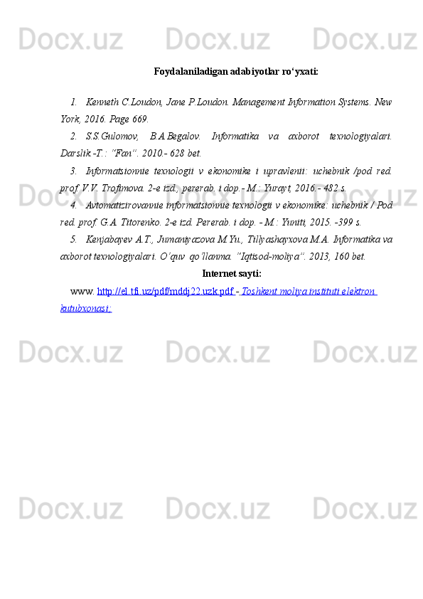 Foydalaniladigan adabiyotlar ro‘yxati:
1. Kenneth C.Loudon, Jane P.Loudon. Management Information Systems. New
York, 2016. Page 669. 
2. S.S.Gulomov,   B.A.Begalov.   Informatika   va   axborot   texnologiyalari.
Darslik.-T.: “Fan”. 2010.- 628 bet. 
3. Informatsionnie   texnologii   v   ekonomike   i   upravlenii:   uchebnik   /pod   red.
prof. V.V. Trofimova. 2-e izd., pererab. i dop.- M.: Yurayt, 2016.- 482 s.  
4. Avtomatizirovannie informatsionnie texnologii v ekonomike: uchebnik / Pod
red. prof. G.A. Titorenko. 2-e izd. Pererab. i dop. - M.: Yuniti, 2015. -399 s.  
5. Kenjabayev A.T., Jumaniyazova M.Yu., Tillyashayxova M.A. Informatika va
axborot texnologiyalari. O‘quv  qo‘llanma. “Iqtisod-moliya”. 2013, 160 bet. 
Internet sayti:
www.  http://el.tfi.uz/pdf/mddj22.uzk.pdf        -     Toshkent moliya instituti elektron    
kutubxonasi    ;   