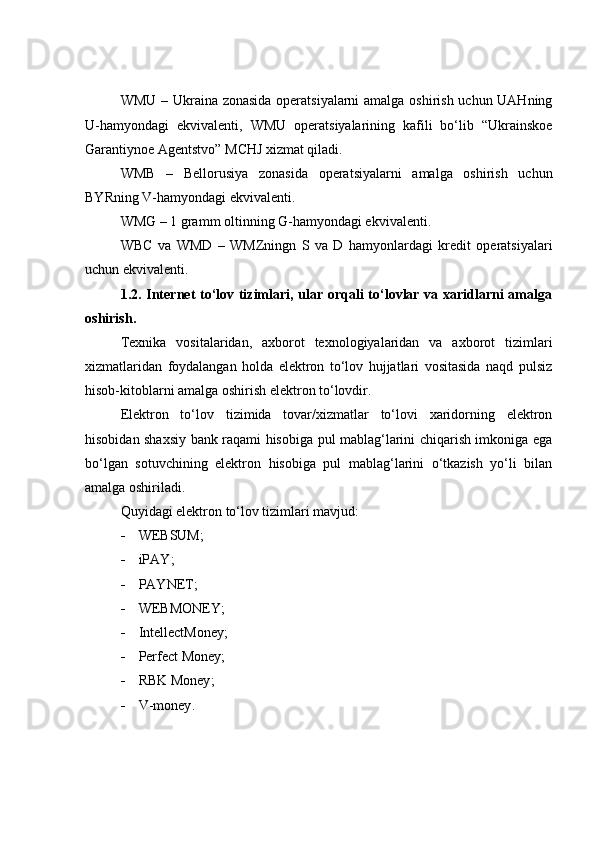 WMU – Ukraina zonasida operatsiyalarni amalga oshirish uchun UAHning
U-hamyondagi   ekvivalenti,   WMU   operatsiyalarining   kafili   bo‘lib   “Ukrainskoe
Garantiynoe Agentstvo” MCHJ xizmat qiladi.
WMB   –   Bellorusiya   zonasida   operatsiyalarni   amalga   oshirish   uchun
BYRning V- hamyondagi ekvivalenti.
WMG – 1 gramm oltinning G-hamyondagi ekvivalenti.
WBC   va   WMD   –   WMZ ningn   S   va   D   hamyonlardagi   kredit   operatsiyalari
uchun ekvivalenti.
1.2.   Internet to‘lov tizimlari, ular orqali to‘lovlar va xaridlarni amalga
oshirish.
Texnika   vositalaridan,   axborot   texnologiyalaridan   va   axborot   tizimlari
xizmatlaridan   foydalangan   holda   elektron   to‘lov   hujjatlari   vositasida   naqd   pulsiz
hisob-kitoblarni amalga oshirish elektron to‘lovdir.
Elektron   to‘lov   tizimida   tovar/xizmatlar   to‘lovi   xaridorning   elektron
hisobidan shaxsiy bank raqami hisobiga pul mablag‘larini chiqarish imkoniga ega
bo‘lgan   sotuvchining   elektron   hisobiga   pul   mablag‘larini   o‘tkazish   yo‘li   bilan
amalga oshiriladi.
Quyidagi elektron to‘lov tizimlari mavjud:
 WEBSUM ;
 iPAY ;
 PAYNET ;
 WEBMONEY ;
 IntellectMoney ;
 Perfect Money;
 RBK Money ;
 V-money .