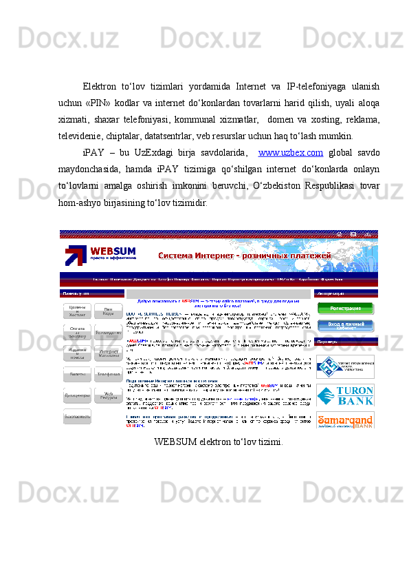 Elektron   to‘lov   tizimlari   yordamida   Internet   va   IP-telefoniyaga   ulanish
uchun   «PIN»   kodlar   va   internet   do‘konlardan   tovarlarni   harid   qilish,   uyali   aloqa
xizmati,   shaxar   telefoniyasi,   kommunal   xizmatlar,     domen   va   xosting,   reklama,
televidenie, chiptalar, datatsentrlar, veb resurslar uchun haq to‘lash mumkin.
iPAY   –   bu   UzExdagi   birja   savdolarida,     www.uzbex.com   global   savdo
maydonchasida,   hamda   iPAY   tizimiga   qo‘shilgan   internet   do‘konlarda   onlayn
to‘lovlarni   amalga   oshirish   imkonini   beruvchi,   O‘zbekiston   Respublikasi   tovar
hom-ashyo birjasining to‘lov tizimidir.
WEBSUM elektron to‘lov tizimi. 