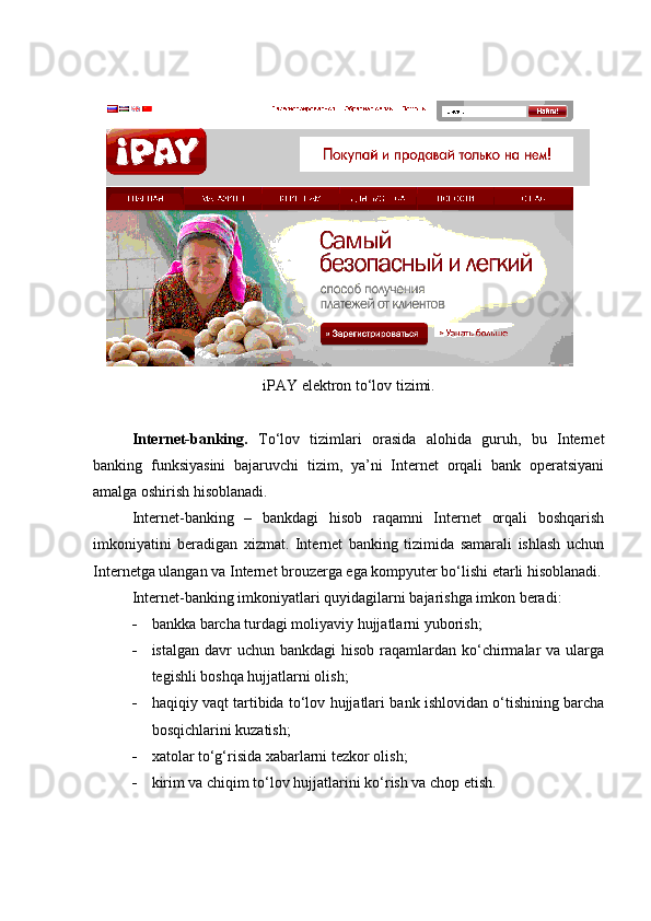 iPAY  elektron to‘lov tizimi.
Internet-banking.   To‘lov   tizimlari   orasida   alohida   guruh,   bu   Internet
banking   funksiyasini   bajaruvchi   tizim,   ya’ni   Internet   orqali   bank   operatsiyani
amalga oshirish hisoblanadi.
Internet-banking   –   bankdagi   hisob   raqamni   Internet   orqali   boshqarish
imkoniyatini   beradigan   xizmat.   Internet   banking   tizimida   samarali   ishlash   uchun
Internetga ulangan va Internet brouzerga ega kompyuter bo‘lishi etarli hisoblanadi.
Internet-banking imkoniyatlari quyidagilarni bajarishga imkon beradi:
 bankka barcha turdagi moliyaviy hujjatlarni yuborish;
 istalgan davr  uchun bankdagi  hisob  raqamlardan  ko‘chirmalar  va ularga
tegishli boshqa hujjatlarni olish;
 haqiqiy vaqt tartibida to‘lov hujjatlari bank ishlovidan o‘tishining barcha
bosqichlarini kuzatish;
 xatolar to‘g‘risida xabarlarni tezkor olish;
 kirim va chiqim to‘lov hujjatlarini ko‘rish va chop etish.