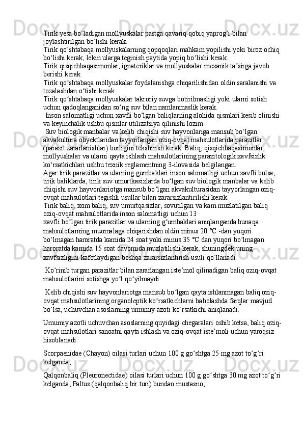 Tirik yesa bo`ladigan mollyuskalar pastga qavariq qobiq yaprog i bilan ʻ
joylashtirilgan bo lishi kerak. 	
ʻ
Tirik qo shtabaqa mollyuskalarning qopqoqlari mahkam yopilishi yoki biroz ochiq	
ʻ
bo lishi kerak, lekin ularga teginish paytida yopiq bo lishi kerak. 	
ʻ ʻ
Tirik qisqichbaqasimonlar, ignateriklar va mollyuskalar mexanik ta sirga javob 	
ʼ
berishi kerak. 
Tirik qo shtabaqa mollyuskalar foydalanishga chiqarilishidan oldin saralanishi va 	
ʻ
tozalashdan o tishi kerak. 	
ʻ
Tirik qo shtabaqa mollyuskalar takroriy suvga botirilmasligi yoki ularni sotish 	
ʻ
uchun qadoqlanganidan so ng suv bilan namlanmaslik kerak. 	
ʻ
 Inson salomatligi uchun xavfli bo lgan baliqlarning alohida qismlari kesib olinishi	
ʻ
va keyinchalik ushbu qismlar utilizatsiya qilinishi lozim. 
 Suv biologik manbalar va kelib chiqishi suv hayvonlariga mansub bo lgan 	
ʻ
akvakultura obyektlaridan tayyorlangan oziq-ovqat mahsulotlarida parazitlar 
(parazit zararlanishlar) borligini tekshirish kerak. Baliq, qisqichbaqasimonlar, 
mollyuskalar va ularni qayta ishlash mahsulotlarining parazitologik xavfsizlik 
ko rsatkichlari ushbu texnik reglamentning 3-ilovasida belgilangan. 	
ʻ
Agar tirik parazitlar va ularning gumbaklari inson salomatligi uchun xavfli bulsa, 
tirik baliklarda, tirik suv umurtkasizlarda bo lgan suv biologik manbalar va kelib 	
ʻ
chiqishi suv hayvonlariotga mansub bo lgan akvakulturasidan tayyorlangan oziq-	
ʻ
ovqat mahsulotlari tegishli usullar bilan zararsizlantirilishi kerak. 
Tirik baliq, xom baliq, suv umurtqasizlar, sovutilgan va kam muzlatilgan baliq 
oziq-ovqat mahsulotlarida inson salomatligi uchun 13
xavfli bo lgan tirik parazitlar va ularning g umbaklari aniqlanganda bunaqa 	
ʻ ʻ
mahsulotlarning muomalaga chiqarishdan oldin minus 20 °C -dan yuqori 
bo lmagan haroratda kamida 24 soat yoki minus 35 °C dan yuqori bo lmagan 	
ʻ ʻ
haroratda kamida 15 soat davomida muzlatilishi kerak, shuningdek uning 
xavfsizligini kafotlaydigan boshqa zararsizlantirish usuli qo llanadi. 	
ʻ
 Ko rinib turgan parazitlar bilan zararlangan iste mol qilinadigan baliq oziq-ovqat 	
ʻ ʼ
mahsulotlarini sotishga yo l qo yilmaydi. 	
ʻ ʻ
 Kelib chiqishi suv hayvonlariotga mansub bo lgan qayta ishlanmagan baliq oziq-	
ʻ
ovqat mahsulotlarining organoleptik ko rsatkichlarni baholashda farqlar mavjud 	
ʻ
bo lsa, uchuvchan asoslarning umumiy azoti ko rsatkichi aniqlanadi. 	
ʻ ʻ
Umumiy azotli uchuvchan asoslarning quyidagi chegaralari oshib ketsa, baliq oziq-
ovqat mahsulotlari sanoatni qayta ishlash va oziq-ovqat iste moli uchun yaroqsiz 	
ʼ
hisoblanadi: 
Scorpaenidae (Chayon) oilasi turlari uchun 100 g go shtga 25 mg azot to g ri 	
ʻ ʻ ʻ
kelganda; 
Qalqonbaliq (Pleuronectidae) oilasi turlari uchun 100 g go shtga 30 mg azot to g ri	
ʻ ʻ ʻ
kelganda, Paltus (qalqonbaliq bir turi) bundan mustasno;  