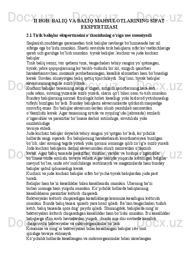 II BOB. BALIQ VA BALIQ MAHSULOTLARINING SIFAT
EKSPERTIZASI
2.1 Tirik baliqlar ekspertizasini o‘tkazishning o’ziga xos xususiyatli
Saqlanish muddatiga qaramasdan tirik baliqlar navlarga bo‘linmasada har xil
sifatga ega bo‘lishi mumkin. Shartli ravishda tirik baliqlarni sifat ko‘rsatkichlariga
qarab uch guruhga bo‘lish mumkin: tiyrak baliqlar, kuchsiz va juda kuchsiz
baliqlar.
Tirik baliq semiz, teri qatlami toza, tangachalari tabiiy rangini yo‘qotmagan,
tiyrak, jabra qopqoqlarining ko‘tarilib-tushishi bir xil, suzgich qanotlari
harakatlanuvchan, mexanik jarohatlanmagan, kasallik alomatlari ham bo‘lmasligi
kerak. Suvdan olinayotgan baliq qattiq tipirchilaydi. Sog‘lom, tiyrak baliqlar
akvariumning tagida suzib yuradi.
Kuchsiz baliqlar tanasining rangi o‘chgan, suzgich qanotlarining hara-kati
juda sekin, suvning yuzasida suzib yuradi, ularni qo‘l bilan oson tu-tish mumkin.
Bunday baliqlarning normal fiziologik holati kasalligi yoki kislorod yetishmasligi
tufayli buzilgan bo‘ladi. Bunday baliqlarni akvariumlarda qoldirish maqsadga
muvofiq emas. Bu baliqlar akvarium-lardan olinib yaxshilab nazoratdan
o‘tkazilishi kerak. Agar tanasining sirtida va oyqulog‘ida (jabrasida) sezilarli
o‘zgarishlar va parazitlar bo‘lmasa darhol sotilishiga, sovutilishi yoki 
muzlatilishga
tavsiya etiladi.
Juda kuchsiz baliqlar deyarlik tabiiy rangini yo‘qotgan bo‘ladi, ko‘pchilik
hollarda rangi oqaradi. Bu baliqlarning harakatlanish koordinatsiyasi buzilgan
bo‘lib, ular suvning tagida yotadi yoki qornini osmonga qilib zo‘rg‘a suzib yuradi.
Juda kuchsiz baliqlarni darhol akvariumdan olinib nazoratdan o‘tkazish
kerak. Agar baliq tanasida parazitlar, shishlar, yaralar va boshqa o‘zgarishlar
bo‘lmasa tezda sotilishi tavsiya etiladi.Agar baliqda yuqorida keltirilgan belgilar
mavjud bo‘lsa, unda iste’molchilarga ssotilmaydi va magazinlarda ham bunday
baliqlar qabul qilinmasligi kerak.
Kuchsiz va juda kuchsiz baliqlar sifati bo‘yicha tiyrak baliqlardan juda past
turadi.
Baliqlar ham ba’zi kasalliklar bilan kasallanishi mumkin. Ularning ba’zi
birlari insonga ham yuqishi mumkin. Ko‘pchilik hollarda baliqlarning
kasalliklarini parazitlar keltirib chiqaradi.
Bakteriyalar keltirib chiqaradigan kasalliklarga krasnuxa kasalligini keltirish
mumkin. Bunda baliq tanasi qizarib yara hosil qiladi. Ba’zan tangachalari tushib
ketib, baliq tanasida qora dog‘ paydo qiladi. Shuningdek, baliqlarda mog‘or
bakteriyalari keltirib chiqaradigan kasalliklar ham bo‘lishi mumkin. Bu kasalliklar
baliqlarga iflos suvli havzalardan yuqadi, chunki ana shu suvlarda kasallik
chaqiruvchi bakteriyalar va mikroorganizmlar bo‘ladi.
Krasnuxa va mog‘or bakteriyalari bilan kasallangan baliqlar iste’mol
qilishga tavsiya etilmaydi.
Ko‘pchilik hollarda kasallangan va mikroorganizmlar bilan zararlangan 