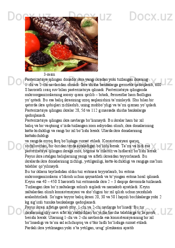                   3-rasm
Pasterizatsiya qilingan donador ikra yangi ikradan yoki tuzlangan ikraning
1-chi va 2-chi navlaridan olinadi. Ikra shisha bankalarga germetik qadoqlanib, 600
S haroratli issiq suv bilan pasterizatsiya qilinadi. Pasterizatsiya qilinganda
mikroorganizmlarning asosiy qismi qirilib – bitadi, fermentlar ham faolligini
yo‘qotadi. Bu esa baliq ikrasining uzoq saqlanishini ta’minlaydi. Shu bilan bir
qatorda ikra qobiqlari zichlashib, uning xushbo‘yligi va ta’mi qisman yo‘qoladi.
Pasterizatsiya qilingan ikralar 28, 56 va 112 g massada shisha bankalarga
qadoqlanadi.
Pasterizatsiya qilingan ikra navlarga bo‘linmaydi. Bu ikralar ham bir xil
baliq va bir vaqtning o‘zida tuzlangan xom ashyodan olinib, ikra donalarining
katta-kichikligi va rangi bir xil bo‘lishi kerak. Ularda ikra donalarining 
kattakichikligi
va rangida ozroq farq bo‘lishiga ruxsat etiladi. Konsistensiyasi quruq,
sochiluvchan, bir-biridan tezda ajraladigan bo‘lishi kerak. Ta’mi va hidi esa
pasterizatsiya qilingan ikraga mos, begona ta’mlarsiz va hidlarsiz bo‘lishi kerak.
Payus ikra istalgan baliqlarning yangi va sifatli ikrasidan tayyorlanadi. Bu
ikralarda ikra donalarining zichligi, yetilganligi, katta-kichikligi va rangiga ma’lum
talablar qo‘yilmaydi.
Bu tur iklarni tayrlashdan oldin tuz eritmasi tayyorlanib, bu eritma
mikroorganizmlarni o‘ldirish uchun qaynatiladi va to‘yingan eritma hosil qilinadi.
Keyin esa 40 – 450 S haroratli tuz eritmasida ikra 2 – 3 daqiqa davomida tuzlanadi.
Tuzlangan ikra bo‘z xaltalarga solinib siqiladi va namakob ajratiladi. Keyin
xaltalardan olinib konsistensiyasi va sho‘rligini bir xil qilish uchun yaxshilab
aralashtiriladi. So‘ngra tayyor baliq ikrasi 20, 30 va 50 l hajmli bochkalarga yoki 2
kg sig‘imli tunuka bankalarga qadoqlanadi.
Payus ikrasi sifatiga qarab oliy, 1-chi va 2-chi navlarga bo‘linadi. Bu tur
ikralarning oliy navi sifat ko‘rsatkichlari bo‘yicha barcha talablarga to‘la javob
berishi kerak. Ularning 1-chi va 2-chi navlarida esa konsistensiyasining bir xil
bo‘lmasligi va ta’mi sal achchiqroq va o‘tkir hidli bo‘lishiga ruxsat etiladi.
Pardali ikra yetilmagan yoki o‘ta yetilgan, urug‘ plenkasini ajratib 