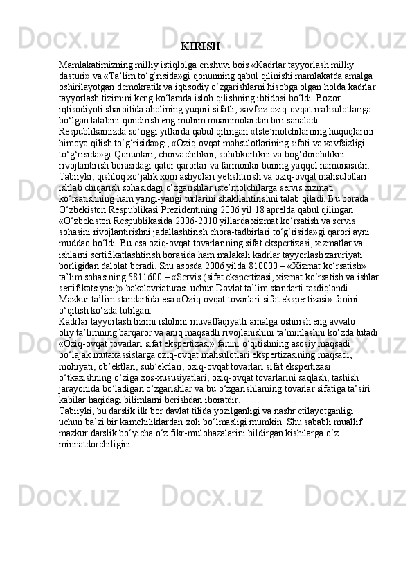                                                KIRISH
Mamlakatimizning milliy istiqlolga erishuvi bois «Kadrlar tayyorlash milliy
dasturi» va «Ta’lim to‘g‘risida»gi qonunning qabul qilinishi mamlakatda amalga
oshirilayotgan demokratik va iqtisodiy o‘zgarishlarni hisobga olgan holda kadrlar
tayyorlash tizimini keng ko‘lamda isloh qilishning ibtidosi bo‘ldi. Bozor
iqtisodiyoti sharoitida aholining yuqori sifatli, xavfsiz oziq-ovqat mahsulotlariga
bo‘lgan talabini qondirish eng muhim muammolardan biri sanaladi.
Respublikamizda so‘nggi yillarda qabul qilingan «Iste’molchilarning huquqlarini
himoya qilish to‘g‘risida»gi, «Oziq-ovqat mahsulotlarining sifati va xavfsizligi
to‘g‘risida»gi Qonunlari, chorvachilikni, sohibkorlikni va bog‘dorchilikni
rivojlantirish borasidagi qator qarorlar va farmonlar buning yaqqol namunasidir.
Tabiiyki, qishloq xo‘jalik xom ashyolari yetishtirish va oziq-ovqat mahsulotlari
ishlab chiqarish sohasidagi o‘zgarishlar iste’molchilarga servis xizmati
ko‘rsatishning ham yangi-yangi turlarini shakllantirishni talab qiladi. Bu borada
O‘zbekiston Respublikasi Prezidentining 2006 yil 18 aprelda qabul qilingan
«O‘zbekiston Respublikasida 2006-2010 yillarda xizmat ko‘rsatish va servis
sohasini rivojlantirishni jadallashtirish chora-tadbirlari to‘g‘risida»gi qarori ayni
muddao bo‘ldi. Bu esa oziq-ovqat tovarlarining sifat ekspertizasi, xizmatlar va
ishlarni sertifikatlashtirish borasida ham malakali kadrlar tayyorlash zaruriyati
borligidan dalolat beradi. Shu asosda 2006 yilda 810000 – «Xizmat ko‘rsatish»
ta’lim sohasining 5811600 – «Servis (sifat ekspertizasi, xizmat ko‘rsatish va ishlar
sertifikatsiyasi)» bakalavriaturasi uchun Davlat ta’lim standarti tasdiqlandi.
Mazkur ta’lim standartida esa «Oziq-ovqat tovarlari sifat ekspertizasi» fanini
o‘qitish ko‘zda tutilgan.
Kadrlar tayyorlash tizimi islohini muvaffaqiyatli amalga oshirish eng avvalo
oliy ta’limning barqaror va aniq maqsadli rivojlanishini ta’minlashni ko‘zda tutadi.
«Oziq-ovqat tovarlari sifat ekspertizasi» fanini o‘qitishning asosiy maqsadi
bo‘lajak mutaxassislarga oziq-ovqat mahsulotlari ekspertizasining maqsadi,
mohiyati, ob’ektlari, sub’ektlari, oziq-ovqat tovarlari sifat ekspertizasi
o‘tkazishning o‘ziga xos-xususiyatlari, oziq-ovqat tovarlarini saqlash, tashish
jarayonida bo‘ladigan o‘zgarishlar va bu o‘zgarishlarning tovarlar sifatiga ta’siri
kabilar haqidagi bilimlarni berishdan iboratdir.
Tabiiyki, bu darslik ilk bor davlat tilida yozilganligi va nashr etilayotganligi
uchun ba’zi bir kamchiliklardan xoli bo‘lmasligi mumkin. Shu sababli muallif
mazkur darslik bo‘yicha o‘z fikr-mulohazalarini bildirgan kishilarga o‘z
minnatdorchiligini. 