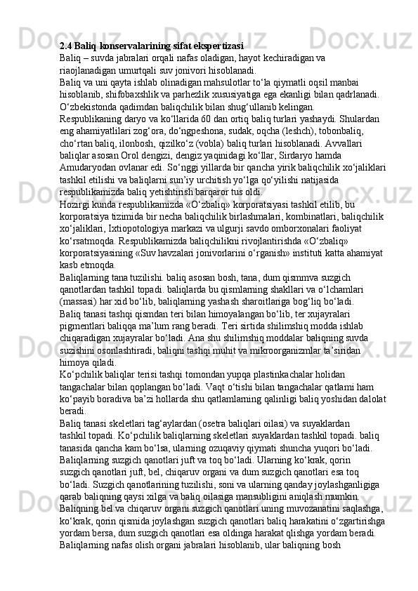 2.4 Baliq konservalarining sifat ekspertizasi
Baliq – suvda jabralari orqali nafas oladigan, hayot kechiradigan va
riaojlanadigan umurtqali suv jonivori hisoblanadi.
Baliq va uni qayta ishlab olinadigan mahsulotlar to‘la qiymatli oqsil manbai
hisoblanib, shifobaxshlik va parhezlik xususiyatiga ega ekanligi bilan qadrlanadi.
O‘zbekistonda qadimdan baliqchilik bilan shug‘ullanib kelingan.
Respublikaning daryo va ko‘llarida 60 dan ortiq baliq turlari yashaydi. Shulardan
eng ahamiyatlilari zog‘ora, do‘ngpeshona, sudak, oqcha (leshch), tobonbaliq,
cho‘rtan baliq, ilonbosh, qizilko‘z (vobla) baliq turlari hisoblanadi. Avvallari
baliqlar asosan Orol dengizi, dengiz yaqinidagi ko‘llar, Sirdaryo hamda
Amudaryodan ovlanar edi. So‘nggi yillarda bir qancha yirik baliqchilik xo‘jaliklari
tashkil etilishi va baliqlarni sun’iy urchitish yo‘lga qo‘yilishi natijasida
respublikamizda baliq yetishtirish barqaror tus oldi.
Hozirgi kunda respublikamizda «O‘zbaliq» korporatsiyasi tashkil etilib, bu
korporatsiya tizimida bir necha baliqchilik birlashmalari, kombinatlari, baliqchilik
xo‘jaliklari, Ixtiopotologiya markazi va ulgurji savdo omborxonalari faoliyat
ko‘rsatmoqda. Respublikamizda baliqchilikni rivojlantirishda «O‘zbaliq»
korporatsiyasining «Suv havzalari jonivorlarini o‘rganish» instituti katta ahamiyat
kasb etmoqda.
Baliqlarning tana tuzilishi. baliq asosan bosh, tana, dum qismmva suzgich
qanotlardan tashkil topadi. baliqlarda bu qismlarning shakllari va o‘lchamlari
(massasi) har xid bo‘lib, baliqlarning yashash sharoitlariga bog‘liq bo‘ladi.
Baliq tanasi tashqi qismdan teri bilan himoyalangan bo‘lib, ter xujayralari
pigmentlari baliqqa ma’lum rang beradi. Teri sirtida shilimshiq modda ishlab
chiqaradigan xujayralar bo‘ladi. Ana shu shilimshiq moddalar baliqning suvda
suzishini osonlashtiradi, baliqni tashqi muhit va mikroorganizmlar ta’siridan
himoya qiladi.
Ko‘pchilik baliqlar terisi tashqi tomondan yupqa plastinkachalar holidan
tangachalar bilan qoplangan bo‘ladi. Vaqt o‘tishi bilan tangachalar qatlami ham
ko‘payib boradiva ba’zi hollarda shu qatlamlarning qalinligi baliq yoshidan dalolat
beradi.
Baliq tanasi skeletlari tag‘aylardan (osetra baliqlari oilasi) va suyaklardan
tashkil topadi. Ko‘pchilik baliqlarning skeletlari suyaklardan tashkil topadi. baliq
tanasida qancha kam bo‘lsa, ularning ozuqaviy qiymati shuncha yuqori bo‘ladi.
Baliqlarning suzgich qanotlari juft va toq bo‘ladi. Ularning ko‘krak, qorin
suzgich qanotlari juft, bel, chiqaruv organi va dum suzgich qanotlari esa toq
bo‘ladi. Suzgich qanotlarining tuzilishi, soni va ularning qanday joylashganligiga
qarab baliqning qaysi xilga va baliq oilasiga mansubligini aniqlash mumkin.
Baliqning bel va chiqaruv organi suzgich qanotlari uning muvozanatini saqlashga,
ko‘krak, qorin qismida joylashgan suzgich qanotlari baliq harakatini o‘zgartirishga
yordam bersa, dum suzgich qanotlari esa oldinga harakat qlishga yordam beradi.
Baliqlarning nafas olish organi jabralari hisoblanib, ular baliqning bosh 