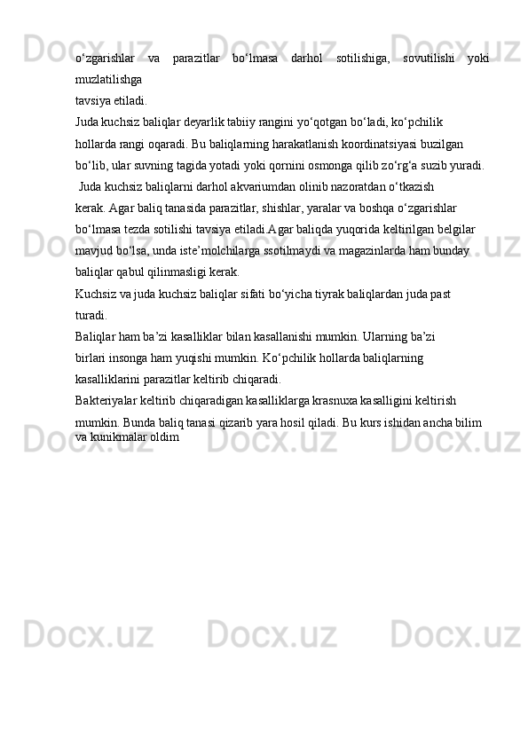 o‘zgarishlar   va   parazitlar   bo‘lmasa   darhol   sotilishiga,   sovutilishi   yoki
muzlatilishga
tavsiya etiladi.
Juda kuchsiz baliqlar deyarlik tabiiy rangini yo‘qotgan bo‘ladi, ko‘pchilik
hollarda rangi oqaradi. Bu baliqlarning harakatlanish koordinatsiyasi buzilgan
bo‘lib, ular suvning tagida yotadi yoki qornini osmonga qilib zo‘rg‘a suzib yuradi.
 Juda kuchsiz baliqlarni darhol akvariumdan olinib nazoratdan o‘tkazish
kerak. Agar baliq tanasida parazitlar, shishlar, yaralar va boshqa o‘zgarishlar
bo‘lmasa tezda sotilishi tavsiya etiladi.Agar baliqda yuqorida keltirilgan belgilar
mavjud bo‘lsa, unda iste’molchilarga ssotilmaydi va magazinlarda ham bunday
baliqlar qabul qilinmasligi kerak.
Kuchsiz va juda kuchsiz baliqlar sifati bo‘yicha tiyrak baliqlardan juda past
turadi.
Baliqlar ham ba’zi kasalliklar bilan kasallanishi mumkin. Ularning ba’zi
birlari insonga ham yuqishi mumkin. Ko‘pchilik hollarda baliqlarning
kasalliklarini parazitlar keltirib chiqaradi.
Bakteriyalar keltirib chiqaradigan kasalliklarga krasnuxa kasalligini keltirish
mumkin. Bunda baliq tanasi qizarib yara hosil qiladi. Bu kurs ishidan ancha bilim 
va kunikmalar oldim 