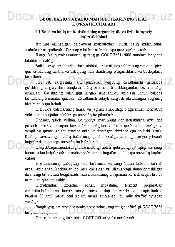 I-BOB. BALIQ VA BALIQ MAHSULOTLARINING SIFAT
KO‘RSATKICHALARI
1.1 Baliq va baliq mahsulotlarining organoleptik va fizik-kimyoviy
ko‘rsatkichlari   
Iste’mol   qilinadigan   oziq-ovqat   mahsulotlari   ichida   baliq   mahsulotlari
alohida o‘rin egallaydi. Ularning sifat ko‘rsatkichlariga quyidagilar kiradi:
Rangi.   Baliq mahsulotlarining rangiga GOST 7631-2008 standarti bo‘yicha
talablar o‘rnatilgan. 
Baliq turiga qarab tashqi ko`rinishini, teri osti sarg`ishlarining mavjudligini,
qon ketishining sifatini va baliqning tana shaklidagi o`zgarishlarni va boshqalarni
tasniflash 
Teri   osti   sarg`ishini,   shu   jumladan   yog`ning   oksidlanishi   natijasida
go`shtning   sarg`ayishini   aniqlash,   baliq   terisini   olib   tashlangandan   keyin   amalga
oshiriladi.   Go`shtning   qalinligiga   kirgan   sarg`ishlikni   aniqlash   uchun   baliqda
ko`ndalang   kesmalar   qilinadi.   Oksidlanish   tufayli   sarg`ish   oksidlangan   yog`ning
hidi bilan birga keladi
Qizil   ikra   baliqlarining   tanasi   va   jag`lari   shaklidagi   o`zgarishlar   normative
yoki texnik hujjatlar talablariga muvofiq belgilaniladi
Orkinos,   qilich,   yelkan,   skumbriya,   marlinning   qon   ketishining   sifati   eng
go’shtli   qismida   qilingan   kesma   bilan   belgilanadi.   To`ri   qonli   baliq   kesilganda
yengil   va   quyuq   go`sht   ortasida   aniq   ko`rinadigan   chiziqqa   ega   bo`lishi   kerak.
Boshqa   suvsizlangan   baliq   turlarining   go`shti   kesilganda   rangi   me`yoriy-texnik
hujjatlarda talablarga muvofiq bo`lishi kerak.
Qisqichbaqasimonlardagi   intermolting   holati   qobiqning   qattiqligi   va   rangi
bahosi bilan belgilanadi normative yoki texnik hujjatlar talablariga muvofiq taqdim
etiladi.
Istemolchining   qadoqdagi   ikra   ko`rinishi   va   rangi   butun   tarkibni   ko`rish
orqali   aniqlanadi.Bochkalar,   polimer   chelaklar   va   idishlardagi   donodor,teshilgan
ikra rangi bitta bilan belgilanadi. Ikra massasining bir qismini ko`rish orqali hid va
ta`mni aniqlash mumkin.
Gidrolizatlar,   izolatlar,   soslar,   mpastalar,   ferment   preparatlar,
ekstratlar,bulonlarva   konsentratsiyalarning   tashqi   ko`rinishi   va   rangisilindrda
kamida   50   sm3   mahsulotni   ko`ish   orqali   aniqlanadi.   Silindir   shaffof   oynadan
yasalgan.
Rangli yog` va suyuq vitamin preparatlari, yog`ning shaffofligi GOST 7636
bo`yicha aniqlanadi
Ozuqa ovqatining ko`rinishi GOST 760 bo`yicha aniqlanadi. 