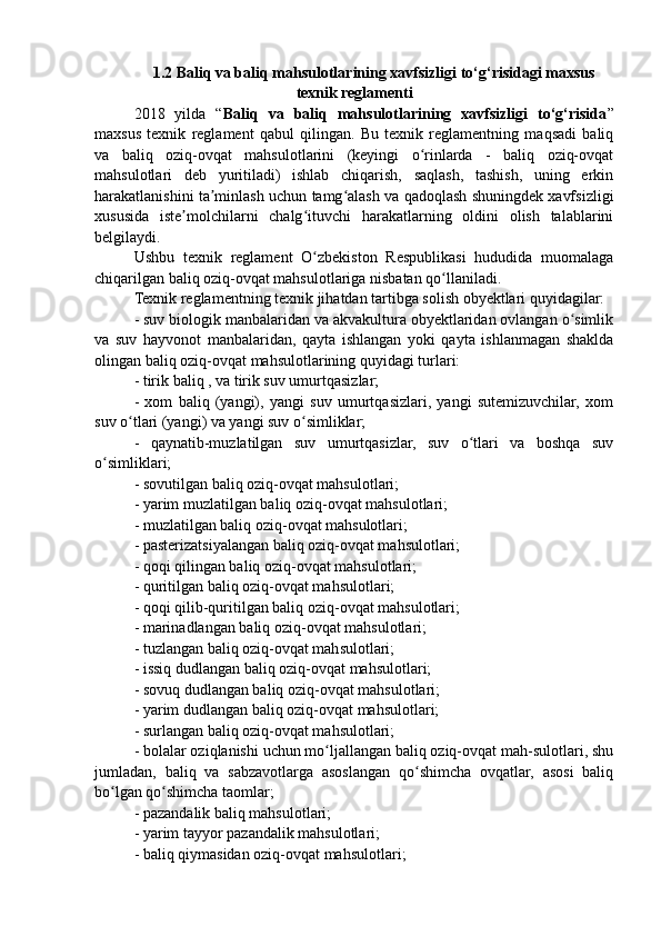 1.2 Baliq va baliq mahsulotlarining xavfsizligi to‘g‘risidagi maxsus
texnik reglamenti
2018   yilda   “ Baliq   va   baliq   mahsulotlarining   xavfsizligi   to‘g‘risida ”
maxsus   texnik   reglament   qabul   qilingan.   Bu   texnik   reglamentning   maqsadi   baliq
va   baliq   oziq-ovqat   mahsulotlarini   (keyingi   o rinlarda   -   baliq   oziq-ovqatʻ
mahsulotlari   deb   yuritiladi)   ishlab   chiqarish,   saqlash,   tashish,   uning   erkin
harakatlanishini ta minlash uchun tamg alash va qadoqlash shuningdek xavfsizligi	
ʼ ʻ
xususida   iste molchilarni   chalg ituvchi   harakatlarning   oldini   olish   talablarini	
ʼ ʻ
belgilaydi. 
Ushbu   texnik   reglament   O zbekiston   Respublikasi   hududida   muomalaga	
ʻ
chiqarilgan baliq oziq-ovqat mahsulotlariga nisbatan qo llaniladi. 	
ʻ
Texnik reglamentning texnik jihatdan tartibga solish obyektlari quyidagilar: 
- suv biologik manbalaridan va akvakultura obyektlaridan ovlangan o simlik	
ʻ
va   suv   hayvonot   manbalaridan,   qayta   ishlangan   yoki   qayta   ishlanmagan   shaklda
olingan baliq oziq-ovqat mahsulotlarining quyidagi turlari: 
- tirik baliq , va tirik suv umurtqasizlar; 
-   xom   baliq   (yangi),   yangi   suv   umurtqasizlari,   yangi   sutemizuvchilar,   xom
suv o tlari (yangi) va yangi suv o simliklar; 	
ʻ ʻ
-   qaynatib-muzlatilgan   suv   umurtqasizlar,   suv   o tlari   va   boshqa   suv	
ʻ
o simliklari; 	
ʻ
- sovutilgan baliq oziq-ovqat mahsulotlari; 
- yarim muzlatilgan baliq oziq-ovqat mahsulotlari; 
- muzlatilgan baliq oziq-ovqat mahsulotlari; 
- pasterizatsiyalangan baliq oziq-ovqat mahsulotlari; 
- qoqi qilingan baliq oziq-ovqat mahsulotlari; 
- quritilgan baliq oziq-ovqat mahsulotlari; 
- qoqi qilib-quritilgan baliq oziq-ovqat mahsulotlari; 
- marinadlangan baliq oziq-ovqat mahsulotlari; 
- tuzlangan baliq oziq-ovqat mahsulotlari; 
- issiq dudlangan baliq oziq-ovqat mahsulotlari; 
- sovuq dudlangan baliq oziq-ovqat mahsulotlari; 
- yarim dudlangan baliq oziq-ovqat mahsulotlari; 
- surlangan baliq oziq-ovqat mahsulotlari; 
- bolalar oziqlanishi uchun mo ljallangan baliq oziq-ovqat mah-sulotlari, shu	
ʻ
jumladan,   baliq   va   sabzavotlarga   asoslangan   qo shimcha   ovqatlar,   asosi   baliq	
ʻ
bo lgan qo shimcha taomlar; 	
ʻ ʻ
- pazandalik baliq mahsulotlari; 
- yarim tayyor pazandalik mahsulotlari; 
- baliq qiymasidan oziq-ovqat mahsulotlari;  