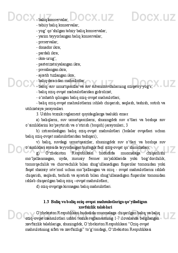 - baliq konservalar; 
- tabiiy baliq konservalar; 
- yog  qo shilgan tabiiy baliq konservalar; ʻ ʻ
- yarim tayyorlangan baliq konservalar; 
- preservalar; 
- donador ikra; 
- pardali ikra; 
- ikra-urug ; 	
ʻ
- pasterizatsiyalangan ikra; 
- presslangan ikra; 
- ajratib tuzlangan ikra; 
- baliq ikracidan mahsulotlar; 
- baliq, suv umurtqasizlar va suv sutemizuvchilarning oziqaviy yog i; 	
ʻ
- baliq oziq-ovqat mahsulotlaridan gidrolizat; 
- o xshatib qilingan baliq oziq-ovqat mahsulotlari; 	
ʻ
- baliq oziq-ovqat mahsulotlarini ishlab chiqarish, saqlash, tashish, sotish va
utilizatsiya jarayonlari. 
3. Ushbu texnik reglament quyidagilarga taalukli emas: 
a)   baliqlarni,   suv   umurtqasizlarni,   shuningdek   suv   o tlari   va   boshqa   suv	
ʻ
o simliklarini ko paytirish va o stirish (boqish) jarayonlari; 3	
ʻ ʻ ʻ
b)   ixtisoslashgan   baliq   oziq-ovqat   mahsulotlari   (bolalar   ovqatlari   uchun
baliq oziq-ovqat mahsulotlaridan tashqari); 
v)   baliq,   suvdagi   umurtqasizlar,   shuningdek   suv   o tlari   va   boshqa   suv	
ʻ
o simliklari asosida tayyorlangan biologik faol oziq-ovqat qo shimchalari; 	
ʻ ʻ
g)   O zbekiston   Respublikasi   hududida   muomalaga   chiqarilishi	
ʻ
mo ljallanmagan,   uyda,   xususiy   fermer   xo jaliklarida   yoki   bog dorchilik,	
ʻ ʻ ʻ
tomorqachilik   va   chorvachilik   bilan   shug ullanadigan   fuqarolar   tomonidan   yoki	
ʻ
faqat   shaxsiy   iste mol   uchun   mo ljallangan   va   oziq   -   ovqat   mahsulotlarini   ishlab	
ʼ ʻ
chiqarish, saqlash, tashish va ajratish  bilan  shug ullanadigan fuqarolar  tomonidan	
ʻ
ishlab chiqarilgan baliq oziq –ovqat mahsulotlari; 
d) oziq-ovqatga kirmagan baliq mahsulotlari.
1.3  Baliq va baliq oziq-ovqat mahsulotlariga qo‘yiladigan
xavfsizlik talablari
O zbekiston Respublikasi hududida muomalaga chiqarilgan baliq va baliq 	
ʻ
oziq-ovqat mahsulotlari ushbu texnik reglamentning 1-7 ilovalarida belgilangan 
xavfsizlik talablariga, shuningdek, O zbekiston Respublikasi “Oziq-ovqat 	
ʻ
mahsulotining sifati va xavfsizligi” to g risidagi, O zbekiston Respublikasi 
ʻ ʻ ʻ 