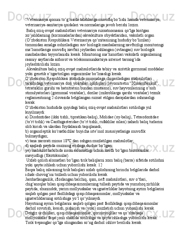 “Veterinariya qonuni to g risida talablariga muvofiq bo lishi hamda veterinariya, ʻ ʻ ʻ
veterinariya-sanitariya qoidalari va normalariga javob berishi lozim. 
 Baliq oziq-ovqat mahsulotlari veterinariya ruxsatnomasini qo lga kiritgan 	
ʻ
xo jaliklarning (korxonalarlardan) akvakultura obyektlaridan, vakolatli organ 	
ʻ
(O zbekiston Respublikasi Veterinariya qo mitasiining hududiy bo limlari) 
ʻ ʻ ʻ
tomonidan amalga oshiriladigan suv biologik manbalarning xavfsizligi monitoringi
ma lumotlariga muvofiq xavfsiz joylardan ushlangan (ovlangan) suv biologik 
ʼ
manbalardan tayyorlanishi kerak. Monitoring ma lumotlari vakolatli organlarning 	
ʼ
rasmiy saytlarida axborot va telekommunikatsiya internet tarmog ida 	
ʻ
joylashtirilishi lozim. 
 Akvakultura baliq oziq-ovqat mahsulotlarida tabiiy va sintetik gormonal moddalar
yoki genetik o zgartirilgan organizmlar bo lmasligi kerak. 	
ʻ ʻ
O zbekiston Respublikasi xududida muomalaga chiqariladigan mahsulotlari 	
ʻ
tarkibidagi veterinariya dori vositalari qoldiqlari (levomitsetin “Xloramfenikol”, 
tetratsiklin guruhi va batsitratsin bundan mustasno), suv hayvonlarining o sish 	
ʻ
stimulyatorlari (gormonal vositalar), dorilar (mikroblarga qarshi vositalar) texnik 
reglamentining 2-ilovasida belgilangan ruxsat etilgan darajalardan oshmasligi 
kerak. 
O zbekiston hududida quyidagi baliq oziq-ovqat mahsulotlari sotilishga yul 	
ʻ
kuyilmaydi: 
a) Diodontidae (ikki tishli, tipratikan-baliq), Molidae (oy-baliq), Tetraodontidae 
(to rt tishli) va Canthigasteridae (to rt tishli, rufaklilar oilasi) zaharli baliq turlarini 
ʻ ʻ
olib kirish va ulardan foydalanish taqiqlanadi; 
b) organoleptik ko rsatkichlar buyicha iste mol xususiyatlariga muvofik 	
ʻ ʼ
bulmaydigan; 
v) tana xarorati minus 18°C dan oshgan muzlatilgan mahsulotlar; 
d) saqlash paytida muzning erishiga duchor bo lgan; 	
ʻ
ye) mahsulot tarkibida inson salomatligi uchun xavfli bo lgan biotoksinlar 	
ʻ
mavjudligi (fikotoksinlar). 
 Uxlab qolish alomatlari bo lgan tirik baliqlarni xom baliq (barra) sifatida sotilishni	
ʻ
yoki qayta ishlash uchun yuborilishi kerak. 12
Baqra baliq oilasining tirik baliqlari uxlab qolishining birinchi belgilarida darhol 
ichak-chovog ini tozlash uchun yuborilishi kerak. 	
ʻ
Jarohatlanganlik, ifloslangan balchiq, qum, neft mahsulotlari, suv o tlari, 	
ʻ
chig anoqlar bilan qisqichbaqasimonlarning tullash paytida va yumshoq zirhlilik 	
ʻ
paytida, shunindek, yarim mollyuskalar va ignaterliklar hayotning ayrim belgilarini
saqlab qolgan past faollikdagi qisqichbaqasimonlar, mollyuskalar va 
ignaterliklarning sotilishiga yo l qo yilmaydi. 	
ʻ ʻ
Hayotning ayrim belgilarini saqlab qolgan past faollikdagi qisqichbaqasimonlar 
darhol sovutish, kesish, pishirish va (yoki) muzlatish uchun yuborilishi kerak. 
Dengiz urchinlari, qisqichbaqasimonlar, qorinoyoqlilar va qo shtabaqa 	
ʻ
mollyuskalar faqat jonli shaklda sotilishga va qayta ishlashga yuborilishi kerak. 
Tirik trepanglar qo lga olingandan so ng darhol ishlov berilishi kerak. 	
ʻ ʻ 