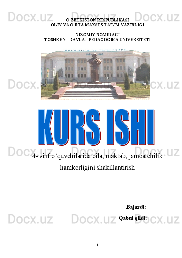 O’ ZB Е KISTON R Е SPUBLIKASI
OLIY VA O’RTA MAXSUS TA'LIM VAZIRLIGI
NIZOMIY NOMIDAGI
TOSHK Е NT DAVLAT P Е DAGOGIKA UNIV Е RSIT Е TI
.
 
                  
        
4- sinf o ’ quvchilarida oila, maktab, jamoatchilik
hamkorligini shak i llantirish
                                                                   
                                                        Bajardi:
                                                                   Qabul qildi:
1