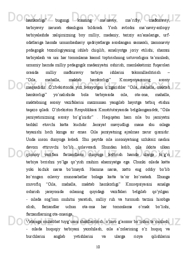 hamkorligi”   bugungi   kunning   ma’naviy,   ma’rifiy,   mafkuraviy,
tarbiyaviy   zarurati   ekanligini   bildiradi.   Yosh   avlodni   ma’naviy-axloqiy
tarbiyalashda   xalqimizning   boy   milliy,   madaniy,   tarixiy   an’analariga,   urf-
odatlariga   hamda   umumbashariy   qadriyatlarga   asoslangan   samarali,   zamonaviy
pedagogik   texnologiyaning   ishlab   chiqilib,   amaliyotga   joriy   etilishi;   shaxsni
tarbiyalash   va   uni   har   tomonlama   kamol   toptirishning   ustuvorligini   ta’minlash;
umumiy   hamda   milliy   pedagogik   madaniyatni   oshirish;   mamlakatimiz   fuqarolari
orasida   milliy   mafkuraviy   tarbiya   ishlarini   takomillashtirish   –
“Oila,   mahalla,   maktab   hamkorligi”   Konsepsiyasining   asosiy
maqsadidir.   O’zbekistonda   yuz   berayotgan   o’zgarishlar   “Oila,   mahalla,   maktab
hamkorligi”   yo’nalishida   bola   tarbiyasida   oila,   ota-ona,   mahalla,
maktabning   asosiy   vazifalarini   mazmunan   yangilab   hayotga   tatbiq   etishni
taqazo   qiladi.   O’zbekiston   Respublikasi   Konstitutsiyasida   belgilanganidek,   “Oila
jamiyatimizning   asosiy   bo’g’inidir”   .   Haqiqatan   ham   oila   bu   jamiyatni
tashkil   etuvchi   katta   kuchdir.   Jamiyat   mavjudligi   mana   shu   oilaga
tayanishi   hech   kimga   sir   emas.   Oila   jamiyatning   ajralmas   zarur   qismidir.
Unda   inson   dunyoga   keladi.   Shu   paytda   oila   insoniyatning   uzluksiz   naslini
davom   ettiruvchi   bo’lib   qolaveradi.   Shundan   kelib,   oila   ikkita   ulkan
ijtimoiy   vazifani   farzandlarni   dunyoga   keltirish   hamda   ularga   to’g’ri
tarbiya   berishni   yo’lga   qo’yish   muhim   ahamiyatga   ega.   Chunki   oilada   katta
yoki   kichik   narsa   bo’lmaydi.   Hamma   narsa,   xatto   eng   oddiy   bo’lib
ko’ringan   oilaviy   munosabatlar   bolaga   katta   ta’sir   ko’rsatadi.   Shunga
muvofiq   “Oila,   mahalla,   maktab   hamkorligi”   Konsepsiyasini   amalga
oshirish   jarayonida   oilaning   quyidagi   vazifalari   belgilab   qo’yilgan:
-   oilada   sog’lom   muhitni   yaratish,   milliy   ruh   va   turmush   tarzini   hisobga
olish,   farzandlar   uchun   ota-ona   har   tomonlama   o’rnak   bo’lishi,
farzandlarning ota-onasiga, 
Vataniga muhabbat tuyg’usini shakllantirish, o’zaro g’amxor bo’lishni ta’minlash;
-   oilada   huquqiy   tarbiyani   yaxshilash,   oila   a’zolarining   o’z   huquq   va
burchlarini   anglab   yetishlarini   va   ularga   rioya   qilishlarini
10 