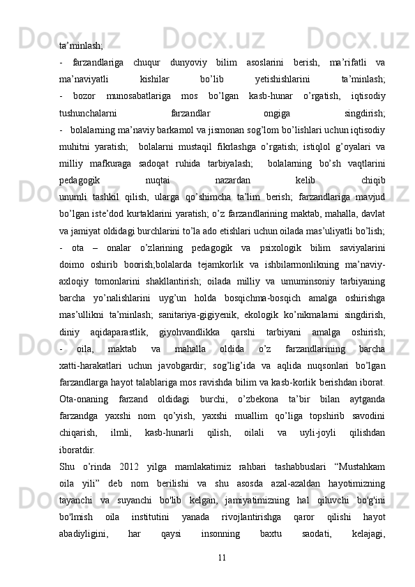 ta’minlash;
-   farzandlariga   chuqur   dunyoviy   bilim   asoslarini   berish,   ma’rifatli   va
ma’naviyatli   kishilar   bo’lib   yetishishlarini   ta’minlash;
-   bozor   munosabatlariga   mos   bo’lgan   kasb-hunar   o’rgatish,   iqtisodiy
tushunchalarni   farzandlar   ongiga   singdirish;
-   bolalarning ma’naviy barkamol va jismonan sog’lom bo’lishlari uchun iqtisodiy
muhitni   yaratish;     bolalarni   mustaqil   fikrlashga   o’rgatish;   istiqlol   g’oyalari   va
milliy   mafkuraga   sadoqat   ruhida   tarbiyalash;     bolalarning   bo’sh   vaqtlarini
pedagogik   nuqtai   nazardan   kelib   chiqib
unumli   tashkil   qilish,   ularga   qo’shimcha   ta’lim   berish;   farzandlariga   mavjud
bo’lgan iste’dod kurtaklarini yaratish; o’z farzandlarining maktab, mahalla, davlat
va jamiyat oldidagi burchlarini to’la ado etishlari uchun oilada mas’uliyatli bo’lish;
-   ota   –   onalar   o’zlarining   pedagogik   va   psixologik   bilim   saviyalarini
doimo   oshirib   boorish;bolalarda   tejamkorlik   va   ishbilarmonlikning   ma’naviy-
axloqiy   tomonlarini   shakllantirish;   oilada   milliy   va   umuminsoniy   tarbiyaning
barcha   yo’nalishlarini   uyg’un   holda   bosqichma-bosqich   amalga   oshirishga
mas’ullikni   ta’minlash;   sanitariya-gigiyenik,   ekologik   ko’nikmalarni   singdirish,
diniy   aqidaparastlik,   giyohvandlikka   qarshi   tarbiyani   amalga   oshirish;
-   oila,   maktab   va   mahalla   oldida   o’z   farzandlarining   barcha
xatti-harakatlari   uchun   javobgardir;   sog’lig’ida   va   aqlida   nuqsonlari   bo’lgan
farzandlarga hayot talablariga mos ravishda bilim va kasb-korlik berishdan iborat.
Ota-onaning   farzand   oldidagi   burchi,   o’zbekona   ta’bir   bilan   aytganda
farzandga   yaxshi   nom   qo’yish,   yaxshi   muallim   qo’liga   topshirib   savodini
chiqarish,   ilmli,   kasb-hunarli   qilish,   oilali   va   uyli-joyli   qilishdan
iboratdir.
Shu   o’rinda   2012   yilga   mamlakatimiz   rahbari   tashabbuslari   “Mustahkam
oila   yili”   deb   nom   berilishi   va   shu   asosda   azal-azaldan   hayotimizning
tayanchi   va   suyanchi   bo'lib   kelgan,   jamiyatimizning   hal   qiluvchi   bo'g'ini
bo'lmish   oila   institutini   yanada   rivojlantirishga   qaror   qilishi   hayot
abadiyligini,   har   qaysi   insonning   baxtu   saodati,   kelajagi,
11 