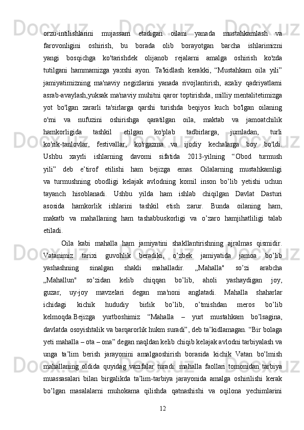 orzu-intilishlarini   mujassam   etadigan   oilani   yanada   mustahkamlash   va
farovonligini   oshirish,   bu   borada   olib   borayotgan   barcha   ishlarimizni
yangi   bosqichga   ko'tarishdek   olijanob   rejalarni   amalga   oshirish   ko'zda
tutilgani   hammamizga   yaxshi   ayon.   Ta'kidlash   kerakki,   “Mustahkam   oila   yili”
jamiyatimizning   ma'naviy   negizlarini   yanada   rivojlantirish,   azaliy   qadriyatlarni
asrab-avaylash,yuksak ma'naviy muhitni qaror toptirishda, milliy mentalitetimizga
yot   bo'lgan   zararli   ta'sirlarga   qarshi   turishda   beqiyos   kuch   bo'lgan   oilaning
o'rni   va   nufuzini   oshirishga   qaratilgan   oila,   maktab   va   jamoatchilik
hamkorligida   tashkil   etilgan   ko'plab   tadbirlarga,   jumladan,   turli
ko'rik-tanlovlar,   festivallar,   ko'rgazma   va   ijodiy   kechalarga   boy   bo'ldi.
Ushbu   xayrli   ishlarning   davomi   sifatida   2013-yilning   “Obod   turmush
yili”   deb   e’tirof   etilishi   ham   bejizga   emas.   Oilalarning   mustahkamligi
va   turmushning   obodligi   kelajak   avlodning   komil   inson   bo’lib   yetishi   uchun
tayanch   hisoblanadi.   Ushbu   yilda   ham   ishlab   chiqilgan   Davlat   Dasturi
asosida   hamkorlik   ishlarini   tashkil   etish   zarur.   Bunda   oilaning   ham,
makatb   va   mahallaning   ham   tashabbuskorligi   va   o’zaro   hamjihatliligi   talab
etiladi.
        Oila   kabi   mahalla   ham   jamiyatini   shakllantirishning   ajralmas   qismidir.
Vatanimiz   tarixi   guvohlik   beradiki,   o’zbek   jamiyatida   jamoa   bo’lib
yashashning   sinalgan   shakli   mahalladir.   „Mahalla"   so’zi   arabcha
„Mahallun"   so’zidan   kelib   chiqqan   bo’lib,   aholi   yashaydigan   joy,
guzar,   uy-joy   mavzelari   degan   ma'noni   anglatadi.   Mahalla   shaharlar
ichidagi   kichik   hududiy   birlik   bo’lib,   o’tmishdan   meros   bo’lib
kelmoqda.Bejizga   yurtboshimiz   “Mahalla   –   yurt   mustahkam   bo’lsagina,
davlatda osoyishtalik va barqarorlik hukm suradi”, deb ta’kidlamagan. “Bir bolaga
yeti mahalla – ota – ona” degan naqldan kelib chiqib kelajak avlodni tarbiyalash va
unga   ta’lim   berish   jarayonini   amalgaoshirish   borasida   kichik   Vatan   bo’lmish
mahallaning   oldida   quyidag   vazifalar   turadi:   mahalla   faollari   tomonidan   tarbiya
muassasalari   bilan   birgalikda   ta’lim-tarbiya   jarayonida   amalga   oshirilishi   kerak
bo’lgan   masalalarni   muhokama   qilishda   qatnashishi   va   oqilona   yechimlarini
12 