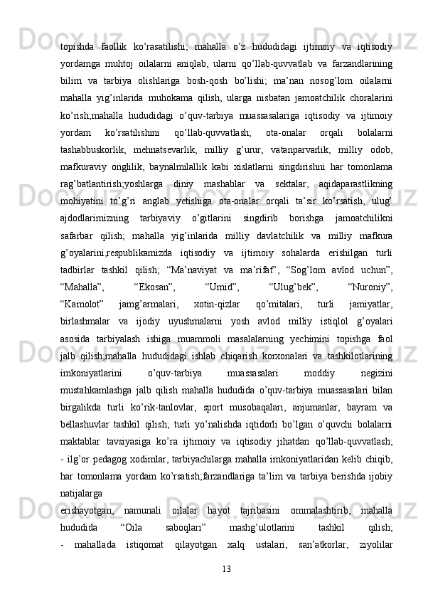 topishda   faollik   ko’rasatilishi;   mahalla   o’z   hududidagi   ijtimoiy   va   iqtisodiy
yordamga   muhtoj   oilalarni   aniqlab,   ularni   qo’llab-quvvatlab   va   farzandlarining
bilim   va   tarbiya   olishlariga   bosh-qosh   bo’lishi;   ma’nan   nosog’lom   oilalarni
mahalla   yig’inlarida   muhokama   qilish,   ularga   nisbatan   jamoatchilik   choralarini
ko’rish;mahalla   hududidagi   o’quv-tarbiya   muassasalariga   iqtisodiy   va   ijtimoiy
yordam   ko’rsatilishini   qo’llab-quvvatlash;   ota-onalar   orqali   bolalarni
tashabbuskorlik,   mehnatsevarlik,   milliy   g’urur,   vatanparvarlik,   milliy   odob,
mafkuraviy   onglilik,   baynalmilallik   kabi   xislatlarni   singdirishni   har   tomonlama
rag’batlantirish;yoshlarga   diniy   mashablar   va   sektalar,   aqidaparastlikning
mohiyatini   to’g’ri   anglab   yetishiga   ota-onalar   orqali   ta’sir   ko’rsatish,   ulug’
ajdodlarimizning   tarbiyaviy   o’gitlarini   singdirib   borishga   jamoatchilikni
safarbar   qilish;   mahalla   yig’inlarida   milliy   davlatchilik   va   milliy   mafkura
g’oyalarini,respublikamizda   iqtisodiy   va   ijtimoiy   sohalarda   erishilgan   turli
tadbirlar   tashkil   qilish;   “Ma’naviyat   va   ma’rifat”,   “Sog’lom   avlod   uchun”,
“Mahalla”,   “Ekosan”,   “Umid”,   “Ulug’bek”,   “Nuroniy”,
“Kamolot”   jamg’armalari,   xotin-qizlar   qo’mitalari,   turli   jamiyatlar,
birlashmalar   va   ijodiy   uyushmalarni   yosh   avlod   milliy   istiqlol   g’oyalari
asosida   tarbiyalash   ishiga   muammoli   masalalarning   yechimini   topishga   faol
jalb   qilish;mahalla   hududidagi   ishlab   chiqarish   korxonalari   va   tashkilotlarining
imkoniyatlarini   o’quv-tarbiya   muassasalari   moddiy   negizini
mustahkamlashga   jalb   qilish   mahalla   hududida   o’quv-tarbiya   muassasalari   bilan
birgalikda   turli   ko’rik-tanlovlar,   sport   musobaqalari,   anjumanlar,   bayram   va
bellashuvlar   tashkil   qilish;   turli   yo’nalishda   iqtidorli   bo’lgan   o’quvchi   bolalarni
maktablar   tavsiyasiga   ko’ra   ijtimoiy   va   iqtisodiy   jihatdan   qo’llab-quvvatlash;
-  ilg’or  pedagog   xodimlar,  tarbiyachilarga  mahalla  imkoniyatlaridan  kelib  chiqib,
har   tomonlama   yordam   ko’rsatish;farzandlariga   ta’lim   va   tarbiya   berishda   ijobiy
natijalarga
erishayotgan,   namunali   oilalar   hayot   tajribasini   ommalashtirib,   mahalla
hududida   “Oila   saboqlari”   mashg’ulotlarini   tashkil   qilish;
-   mahallada   istiqomat   qilayotgan   xalq   ustalari,   san’atkorlar,   ziyolilar
13