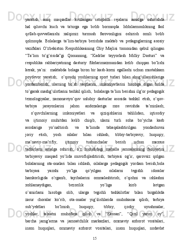 yaratish,   aniq   maqsadlar   kơzlangan   istiqbolli   rejalarni   amalga   oshirishda
hal   qiluvchi   kuch   va   ta'sirga   ega   bơlib   bormoqda.   Ishbilarmonlikning   faol
qơllab-quvvatlanishi   xalqimiz   turmush   farovonligini   oshirish   omili   bơlib
qolmoqda.   Bolalarga   ta’lim-tarbiya   berishda   maktab   va   pedagoglarning   asosiy
vazifalari   O’zbekiston   Respublikasining   Oliy   Majlisi   tomonidan   qabul   qilingan
“Ta’lim   to’g’risida”gi   Qonunning,   “Kadrlar   tayyorlash   Milliy   Dasturi”   va
respublika   rahbariyatining   dasturiy   fikrlarimazmunidan   kelib   chiqqan   bo’lishi
kerak,   ya’ni:     maktabda   bolaga   biron   bir   kasb-korni   egallashi   uchun   mustahkam
poydevor   yaratish;     o’quvchi   yoshlarning   sport   turlari   bilan   shug’ullanishlariga
yordamberish,   ularning   bo’sh   vaqtlarini,   imkoniyatlarini   hisobga   olgan   holda
to’garak mashg’ulotlarini tashkil qilish;  bolalarga ta’lim berishni ilg’or pedagogik
texnologiyalar,   zamonaviyo’quv   uslubiy   dasturlar   asosida   tashkil   etish,   o’quv-
tarbiya   jarayonlarini   jahon   andozalariga   mos   ravishda   ta’minlash;
  o’quvchilarning   imkoniyatlari   va   qiziqishlarini   tahlilidan,   iqtisodiy
va   ijtimoiy   muhitdan   kelib   chiqib,   ularni   turli   soha   bo’yicha   kasb
asoslariga   yo’naltirish   va   ta’limda   tabaqalashtirilgan   yondashuvni
joriy   etish;   yosh   oilalar   bilan   ishlash,   tibbiy-tarbiyaviy,   huquqiy,
ma’naviy-ma’rifiy,   ijtimoiy   tushunchalar   berish   uchun   maxsus
tadbirlarni   amalga   oshirish;   o’z   hududidagi   mahalla   jamoalarining   faoliyatini
tarbiyaviy   maqsad   yo’lida   muvofiqlashtirish;   tarbiyasi   og’ir,   qarovsiz   qolgan
bolalarning   ota-onalari   bilan   ishlash,   oilalarga   pedagogik   yordam   berish;bola
tarbiyasi   yaxshi   yo’lga   qo’yilgan   oilalarni   tegishli   idoralar
hamkorligida   o’rganib,   tajribalarini   ommalashtirish;   o’qishni   va   ishlashni
xohlamaydigan,   bezorilik   yo’liga   kirib   ketgan
o’smirlarni   hisobga   olib,   ularga   tegishli   tashkilotlar   bilan   birgalikda
zarur   choralar   ko’rib,   ota-onalar   yig’ilishlarida   muhokama   qilish;   tarbiya
sub’yektlari   bo’lmish   huquqiy,   tibbiy,   ijodiy   uyushmalar,
yoshlar,   tabiatni   muhofaza   qilish   va   “Ekosan”,   “Qizil   yarim   oy”,
barcha   jamg’arma   va   jamoatchilik   markazlari,   ommaviy   axborot   vositalari,
inson   huquqlari,   ommaviy   axborot   vositalari,   inson   huquqlari,   nodavlat
15