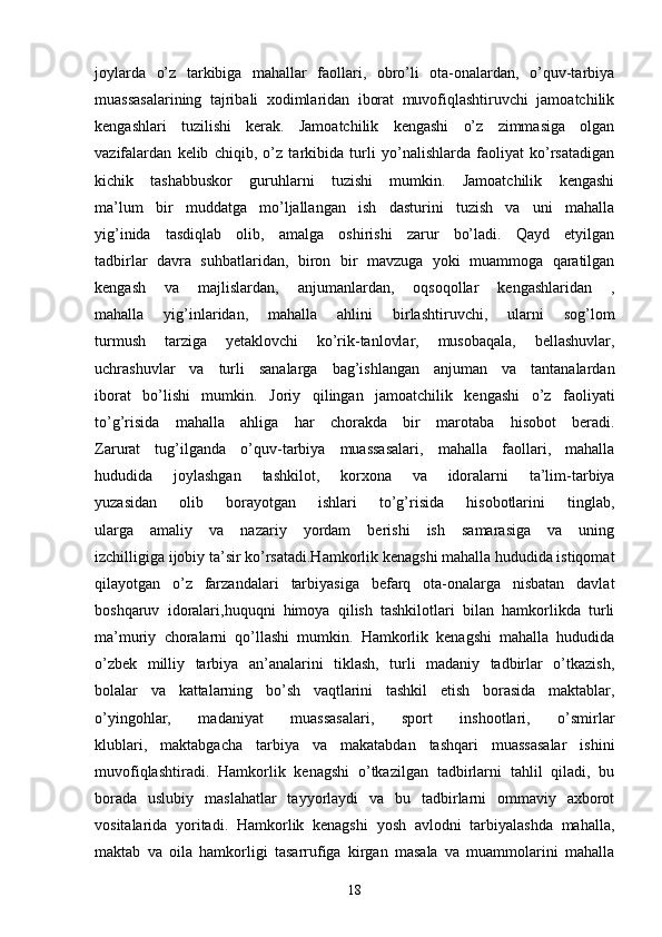 joylarda   o’z   tarkibiga   mahallar   faollari,   obro’li   ota-onalardan,   o’quv-tarbiya
muassasalarining   tajribali   xodimlaridan   iborat   muvofiqlashtiruvchi   jamoatchilik
kengashlari   tuzilishi   kerak.   Jamoatchilik   kengashi   o’z   zimmasiga   olgan
vazifalardan   kelib   chiqib,   o’z   tarkibida   turli   yo’nalishlarda   faoliyat   ko’rsatadigan
kichik   tashabbuskor   guruhlarni   tuzishi   mumkin.   Jamoatchilik   kengashi
ma’lum   bir   muddatga   mo’ljallangan   ish   dasturini   tuzish   va   uni   mahalla
yig’inida   tasdiqlab   olib,   amalga   oshirishi   zarur   bo’ladi.   Qayd   etyilgan
tadbirlar   davra   suhbatlaridan,   biron   bir   mavzuga   yoki   muammoga   qaratilgan
kengash   va   majlislardan,   anjumanlardan,   oqsoqollar   kengashlaridan   ,
mahalla   yig’inlaridan,   mahalla   ahlini   birlashtiruvchi,   ularni   sog’lom
turmush   tarziga   yetaklovchi   ko’rik-tanlovlar,   musobaqala,   bellashuvlar,
uchrashuvlar   va   turli   sanalarga   bag’ishlangan   anjuman   va   tantanalardan
iborat   bo’lishi   mumkin.   Joriy   qilingan   jamoatchilik   kengashi   o’z   faoliyati
to’g’risida   mahalla   ahliga   har   chorakda   bir   marotaba   hisobot   beradi.
Zarurat   tug’ilganda   o’quv-tarbiya   muassasalari,   mahalla   faollari,   mahalla
hududida   joylashgan   tashkilot,   korxona   va   idoralarni   ta’lim-tarbiya
yuzasidan   olib   borayotgan   ishlari   to’g’risida   hisobotlarini   tinglab,
ularga   amaliy   va   nazariy   yordam   berishi   ish   samarasiga   va   uning
izchilligiga ijobiy ta’sir ko’rsatadi.Hamkorlik kenagshi mahalla hududida istiqomat
qilayotgan   o’z   farzandalari   tarbiyasiga   befarq   ota-onalarga   nisbatan   davlat
boshqaruv   idoralari,huquqni   himoya   qilish   tashkilotlari   bilan   hamkorlikda   turli
ma’muriy   choralarni   qo’llashi   mumkin.   Hamkorlik   kenagshi   mahalla   hududida
o’zbek   milliy   tarbiya   an’analarini   tiklash,   turli   madaniy   tadbirlar   o’tkazish,
bolalar   va   kattalarning   bo’sh   vaqtlarini   tashkil   etish   borasida   maktablar,
o’yingohlar,   madaniyat   muassasalari,   sport   inshootlari,   o’smirlar
klublari,   maktabgacha   tarbiya   va   makatabdan   tashqari   muassasalar   ishini
muvofiqlashtiradi.   Hamkorlik   kenagshi   o’tkazilgan   tadbirlarni   tahlil   qiladi,   bu
borada   uslubiy   maslahatlar   tayyorlaydi   va   bu   tadbirlarni   ommaviy   axborot
vositalarida   yoritadi.   Hamkorlik   kenagshi   yosh   avlodni   tarbiyalashda   mahalla,
maktab   va   oila   hamkorligi   tasarrufiga   kirgan   masala   va   muammolarini   mahalla
18 