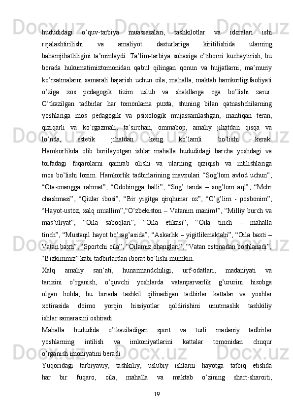hududidagi   o’quv-tarbiya   muassasalari,   tashkilotlar   va   idoralari   ishi
rejalashtirilishi   va   amaliyot   dasturlariga   kiritilishida   ularning
bahamjihatliligini   ta’minlaydi.   Ta’lim-tarbiya   sohasiga   e’tiborni   kuchaytirish,   bu
borada   hukumatimiztomonidan   qabul   qilingan   qonun   va   hujjatlarni,   ma’muriy
ko’rsatmalarni   samarali   bajarish   uchun   oila,   mahalla,   maktab   hamkorligifaoliyati
o’ziga   xos   pedagogik   tizim   uslub   va   shakllarga   ega   bo’lishi   zarur.
O’tkazilgan   tadbirlar   har   tomonlama   puxta,   shuning   bilan   qatnashchilarning
yoshlariga   mos   pedagogik   va   psixologik   mujassamlashgan,   mantiqan   teran,
qiziqarli   va   ko’rgazmali,   ta’sirchan,   ommabop,   amaliy   jihatdan   qisqa   va
lo’nda,   estetik   jihatdan   keng   ko’lamli   bo’lishi   kerak.
Hamkorlikda   olib   borilayotgan   ishlar   mahalla   hududidagi   barcha   yoshdagi   va
toifadagi   fuqarolarni   qamrab   olishi   va   ularning   qiziqish   va   intilishlariga
mos   bo’lishi   lozim.   Hamkorlik   tadbirlarining   mavzulari   “Sog’lom   avlod   uchun”,
“Ota-onangga   rahmat”,   “Odobingga   balli”,   “Sog’   tanda   –   sog’lom   aql”,   “Mehr
chashmasi”,   “Qizlar   ibosi”,   “Bir   yigitga   qirqhunar   oz”,   “O’g’lim   -   posbonim”,
“Hayot-ustoz,  xalq muallim”,“O’zbekiston  –  Vatanim  manim!”,  “Milliy burch  va
mas’uliyat”,   “Oila   saboqlari”,   “Oila   etikasi”,   “Oila   tinch   –   mahalla
tinch”, “Mustaqil hayot bo’sag’asida”, “Askarlik – yigitlikmaktabi”, “Oila baxti –
Vatan baxti”, “Sportchi oila”, “Oilamiz ohanglari”, “Vatan ostonadan boshlanadi”,
“Bizkimmiz” kabi tadbirlardan iborat bo’lishi mumkin.
Xalq   amaliy   san’ati,   hunarmandchiligi,   urf-odatlari,   madaniyati   va
tarixini   o’rganish,   o’quvchi   yoshlarda   vatanparvarlik   g’ururini   hisobga
olgan   holda,   bu   borada   tashkil   qilinadigan   tadbirlar   kattalar   va   yoshlar
xotirasida   doimo   yorqin   hissiyotlar   qoldirishini   unutmaslik   tashkiliy
ishlar samarasini oshiradi.
Mahalla   hududida   o’tkaziladigan   sport   va   turli   madaniy   tadbirlar
yoshlarning   intilish   va   imkoniyatlarini   kattalar   tomonidan   chuqur
o’rganish imoniyatini beradi.
Yuqoridagi   tarbiyaviy,   tashkiliy,   uslubiy   ishlarni   hayotga   tatbiq   etishda
har   bir   fuqaro,   oila,   mahalla   va   maktab   o’zining   shart-sharoiti,
19