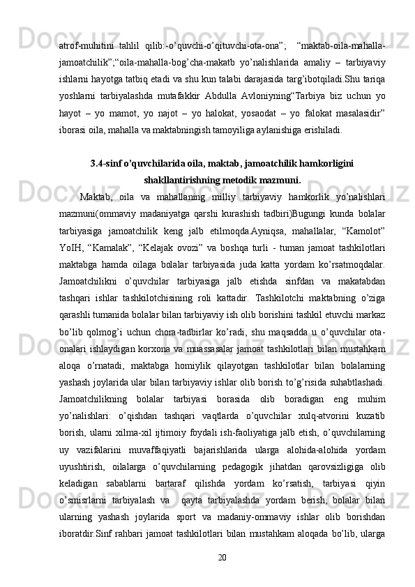 atrof-muhitini   tahlil   qilib:-o’quvchi-o’qituvchi-ota-ona”;     “maktab-oila-mahalla-
jamoatchilik”;“oila-mahalla-bog’cha-makatb   yo’nalishlarida   amaliy   –   tarbiyaviy
ishlarni hayotga tatbiq etadi va shu kun talabi darajasida targ’ibotqiladi.Shu tariqa
yoshlarni   tarbiyalashda   mutafakkir   Abdulla   Avloniyning“Tarbiya   biz   uchun   yo
hayot   –   yo   mamot,   yo   najot   –   yo   halokat,   yosaodat   –   yo   falokat   masalasidir”
iborasi oila, mahalla va maktabningish tamoyiliga aylanishiga erishiladi.
3.4-sinf o’quvchilarida oila, maktab, jamoatchilik hamkorligini
shakllantirishning metodik mazmuni.
      Maktab,   oila   va   mahallaning   milliy   tarbiyaviy   hamkorlik   yo’nalishlari
mazmuni(ommaviy   madaniyatga   qarshi   kurashish   tadbiri)Bugungi   kunda   bolalar
tarbiyasiga   jamoatchilik   keng   jalb   etilmoqda.Ayniqsa,   mahallalar,   “Kamolot”
YoIH,   “Kamalak”,   “Kelajak   ovozi”   va   boshqa   turli   -   tuman   jamoat   tashkilotlari
maktabga   hamda   oilaga   bolalar   tarbiyasida   juda   katta   yordam   ko’rsatmoqdalar.
Jamoatchilikni   o’quvchilar   tarbiyasiga   jalb   etishda   sinfdan   va   makatabdan
tashqari   ishlar   tashkilotchisining   roli   kattadir.   Tashkilotchi   maktabning   o’ziga
qarashli tumanida bolalar bilan tarbiyaviy ish olib borishini tashkil etuvchi markaz
bo’lib   qolmog’i   uchun   chora-tadbirlar   ko’radi,   shu   maqsadda   u   o’quvchilar   ota-
onalari   ishlaydigan  korxona  va  muassasalar   jamoat   tashkilotlari   bilan   mustahkam
aloqa   o’rnatadi,   maktabga   homiylik   qilayotgan   tashkilotlar   bilan   bolalarning
yashash joylarida ular bilan tarbiyaviy ishlar olib borish to’g’risida suhabtlashadi.
Jamoatchilikning   bolalar   tarbiyasi   borasida   olib   boradigan   eng   muhim
yo’nalishlari:   o’qishdan   tashqari   vaqtlarda   o’quvchilar   xulq-atvorini   kuzatib
borish,   ularni  xilma-xil   ijtimoiy  foydali   ish-faoliyatiga   jalb  etish,  o’quvchilarning
uy   vazifalarini   muvaffaqiyatli   bajarishlarida   ularga   alohida-alohida   yordam
uyushtirish,   oilalarga   o’quvchilarning   pedagogik   jihatdan   qarovsizligiga   olib
keladigan   sabablarni   bartaraf   qilishda   yordam   ko’rsatish,   tarbiyasi   qiyin
o’smisrlarni   tarbiyalash   va     qayta   tarbiyalashda   yordam   berish,   bolalar   bilan
ularning   yashash   joylarida   sport   va   madaniy-ommaviy   ishlar   olib   borishdan
iboratdir.Sinf  rahbari   jamoat   tashkilotlari   bilan   mustahkam  aloqada   bo’lib,  ularga
20