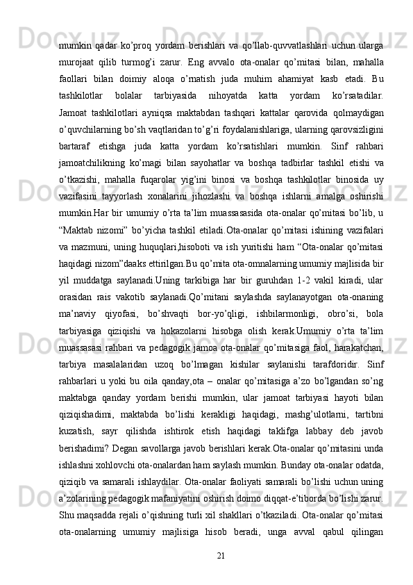 mumkin   qadar   ko’proq   yordam   berishlari   va   qo’llab-quvvatlashlari   uchun   ularga
murojaat   qilib   turmog’i   zarur.   Eng   avvalo   ota-onalar   qo’mitasi   bilan,   mahalla
faollari   bilan   doimiy   aloqa   o’rnatish   juda   muhim   ahamiyat   kasb   etadi.   Bu
tashkilotlar   bolalar   tarbiyasida   nihoyatda   katta   yordam   ko’rsatadilar.
Jamoat   tashkilotlari   ayniqsa   maktabdan   tashqari   kattalar   qarovida   qolmaydigan
o’quvchilarning bo’sh vaqtlaridan to’g’ri foydalanishlariga,   ularning qarovsizligini
bartaraf   etishga   juda   katta   yordam   ko’rsatishlari   mumkin.   Sinf   rahbari
jamoatchilikning   ko’magi   bilan   sayohatlar   va   boshqa   tadbirlar   tashkil   etishi   va
o’tkazishi,   mahalla   fuqarolar   yig’ini   binosi   va   boshqa   tashkilotlar   binosida   uy
vazifasini   tayyorlash   xonalarini   jihozlashi   va   boshqa   ishlarni   amalga   oshirishi
mumkin.Har   bir   umumiy  o’rta   ta’lim   muassasasida   ota-onalar   qo’mitasi   bo’lib,  u
“Maktab   nizomi”   bo’yicha   tashkil   etiladi.Ota-onalar   qo’mitasi   ishining   vazifalari
va  mazmuni,   uning  huquqlari,hisoboti   va  ish   yuritishi   ham   “Ota-onalar   qo’mitasi
haqidagi nizom”daaks ettirilgan.Bu qo’mita ota-omnalarning umumiy majlisida bir
yil   muddatga   saylanadi.Uning   tarkibiga   har   bir   guruhdan   1-2   vakil   kiradi,   ular
orasidan   rais   vakotib   saylanadi.Qo’mitani   saylashda   saylanayotgan   ota-onaning
ma’naviy   qiyofasi,   bo’shvaqti   bor-yo’qligi,   ishbilarmonligi,   obro’si,   bola
tarbiyasiga   qiziqishi   va   hokazolarni   hisobga   olish   kerak.Umumiy   o’rta   ta’lim
muassasasi   rahbari   va   pedagogik   jamoa   ota-onalar   qo’mitasiga   faol,   harakatchan,
tarbiya   masalalaridan   uzoq   bo’lmagan   kishilar   saylanishi   tarafdoridir.   Sinf
rahbarlari   u   yoki   bu   oila   qanday,ota   –   onalar   qo’mitasiga   a’zo   bo’lgandan   so’ng
maktabga   qanday   yordam   berishi   mumkin,   ular   jamoat   tarbiyasi   hayoti   bilan
qiziqishadimi,   maktabda   bo’lishi   kerakligi   haqidagi,   mashg’ulotlarni,   tartibni
kuzatish,   sayr   qilishda   ishtirok   etish   haqidagi   taklifga   labbay   deb   javob
berishadimi?   Degan savollarga javob berishlari kerak.Ota-onalar qo’mitasini unda
ishlashni xohlovchi ota-onalardan ham saylash mumkin. Bunday ota-onalar odatda,
qiziqib va samarali ishlaydilar. Ota-onalar faoliyati samarali  bo’lishi uchun uning
a’zolarining pedagogik mafaniyatini oshirish doimo diqqat-e’tiborda bo’lishi zarur.
Shu maqsadda rejali o’qishning turli xil shakllari o’tkaziladi. Ota-onalar qo’mitasi
ota-onalarning   umumiy   majlisiga   hisob   beradi,   unga   avval   qabul   qilingan
21 