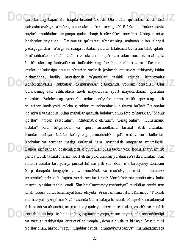 qarorlarning   bajarilishi   haqida   hisobot   beradi.   Ota-onalar   qo’mitasi   ishida   faol
qatnashmaydigan   a’zolari,   ota-onalar   qo’mitasining   taklifi   bilan   qo’mitani   qayta
saylash   muddatlari   kelgunga   qadar   chaqirib   olinishlari   mumkin.   Uning   o’rniga
boshqalar   saylanadi.   Ota-onalar   qo’mitasi   a’zolarining   makatab   bilan   aloqasi
pedagoglardan     o’ziga va ishiga nisbatan yanada talabchan bo’lishni talab qiladi.
Sinf   rahbarlari   mahalla   faollari   va   ota-onalar   qo’mitasi   bilan   mustahkam   aloqada
bo’lib,   ularning   faoliyatlarini   faollashtirishga   harakat   qilishlari   zarur.   Ular   ota   –
onalar   qo’mitasiga   bolalar   o’rtasida   yashash   joylarida   ommaviy   tarbiyaviy   ishlar
o’tkazishda,   badiiy   havaskorlik   to’garaklari   tashkil   etishda,   kitobxonlar
konferensiyalari,   suhbatlar,   ekskursiyalar   o’tkazishda   yordam   beradilar.   Ular
bolalarning   faol   ishtirokida   hovli   maydonlari,   sport   maydonchalari   qilishlari
mumkin.   Bolalarning   yashash   joylari   bo’yicha   jamoatchilik   sportning   turli
xillaridan  hovli  yoki  ko’cha  guruhlari  musobaqalarini  o’tkazsa   bo’ladi.Ota-onalar
qo’mitasi tashabbusi bilan mahallar qoshida bolalar uchun foto to’garaklar, “Mohir
qo’llar”,   “Yosh   rassomlar”,   “Matematik   olimlar”,   “Bilag’onlar”,   “Hunarmand
ustalar”   kabi   to’garaklar   va   sport   inshootlarini   tashkil   etish   mumkin.
Bundan   tashqari   bolalar   tarbiyasiga   jamoatchilikni   jalb   etishda   turli   tadbirlar,
kechalar   va   seminar   mashg’ulotlarini   ham   uyushtirish   maqsadga   muvofiqsir.
Bunda sinf rahbari boshchiligida o’quvchilar bilan tadbir yoki kechalar uyushtirib
jamoatchilik tashkilotlarini taklif etishi yoki ulardan yordam so’rashi mumkin. Sinf
rahbari   bolalar   tarbiyasiga   jamoatchilikni   jalb   etar   ekan,   o’z   tarbiyaviy   doirasini
ko’p   darajada   kengaytiradi.   U   murakkab   va   mas’uliyatli   ishda   –   bolalarni
tarbiyalash   ishida   ko’pgina   yordamchilar   topadi.Mamlakatimiz   aholisining   katta
qismini yoshlar tashkil etadi. Shu bois“ommaviy madaniyat” tahdidiga qarshi tura
olish tobora dolzarbahamiyat kasb etayotir. Prezidentimiz Islom Karimov “Yuksak
ma’naviyat– yengilmas kuch” asarida bu masalaga to’xtalib, xloqsizliknimadaniyat
deb bilish va aksincha, asl ma’naviy qadriyatlarnimensimasdan, eskilik sarqiti deb
qarash bilan bog’liq holatlar bugungitaraqqiyotga, inson hayoti, oila muqaddasligi
va   yoshlar   tarbiyasiga   kattaxavf   solmoqda   ,   deya   alohida   ta’kidlaydi.Bugun   turli
yo’llar bilan, har xil “ezgu” niqoblar ostida “ommaviymadaniyat” mamlakatimizga
22 