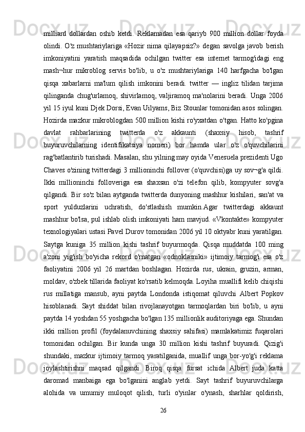 milliard   dollardan   oshib   ketdi.   Reklamadan   esa   qariyb   900   million   dollar   foyda
olindi.   O'z   mushtariylariga   «Hozir   nima   qilayapsiz?»   degan   savolga   javob   berish
imkoniyatini   yaratish   maqsadida   ochilgan   twitter   esa   internet   tarmog'idagi   eng
mash¬hur   mikroblog   servis   bo'lib,   u   o'z   mushtariylariga   140   harfgacha   bo'lgan
qisqa   xabarlarni   ma'lum   qilish   imkonini   beradi.   twitter   —   ingliz   tilidan   tarjima
qilinganda   chug'urlamoq,   shivirlamoq,   valjiramoq   ma'nolarini   beradi.   Unga   2006
yil   15 iyul kuni Djek Dorsi, Evan Uilyams, Biz Stounlar tomonidan asos   solingan.
Hozirda mazkur mikroblogdan 500 million kishi ro'yxatdan   o'tgan. Hatto ko'pgina
davlat   rahbarlarining   twitterda   o'z   akkaunti   (shaxsiy   hisob,   tashrif
buyuruvchilarning   identifikatsiya   nomeri)   bor   hamda   ular   o'z   o'quvchilarini
rag'batlantirib turishadi. Masalan, shu   yilning may oyida Venesuela prezidenti Ugo
Chaves o'zining tvitterdagi 3   millioninchi follover (o'quvchisi)ga uy sov¬g'a qildi.
Ikki   millioninchi   folloveriga   esa   shaxsan   o'zi   telefon   qilib,   kompyuter   sovg'a
qilgandi. Bir  so'z  bilan  aytganda twitterda  dunyoning mashhur   kishilari, san'at  va
sport   yulduzlarini   uchratish,   do'stlashish   mumkin.Agar   twitterdagi   akkaunt
mashhur bo'lsa, pul ishlab olish imkoniyati ham   mavjud. «Vkontakte» kompyuter
texnologiyalari ustasi Pavel Durov   tomonidan 2006 yil 10 oktyabr kuni yaratilgan.
Saytga   kuniga   35   million   kishi   tashrif   buyurmoqda.   Qisqa   muddatda   100   ming
a'zoni   yig'ish   bo'yicha   rekord   o'rnatgan   «odnoklasniki»   ijtimoiy   tarmog'i   esa   o'z
faoliyatini   2006   yil   26   martdan   boshlagan.   Hozirda   rus,   ukrain,   gruzin,   arman,
moldav, o'zbek tillarida faoliyat ko'rsatib kelmoqda. Loyiha   muallifi kelib chiqishi
rus   millatiga   mansub,   ayni   paytda   Londonda   istiqomat   qiluvchi   Albert   Popkov
hisoblanadi.   Sayt   shiddat   bilan   rivojlanayotgan   tarmoqlardan   biri   bo'lib,   u   ayni
paytda 14 yoshdan 55   yoshgacha bo'lgan 135 millionlik auditoriyaga ega. Shundan
ikki   million   profil   (foydalanuvchining   shaxsiy   sahifasi)   mamlakatimiz   fuqarolari
tomonidan   ochilgan.   Bir   kunda   unga   30   million   kishi   tashrif   buyuradi.   Qizig'i
shundaki,   mazkur   ijtimoiy   tarmoq   yaratilganida,   muallif   unga   bor-yo'g'i   reklama
joylashtirishni   maqsad   qilgandi.   Biroq   qisqa   fursat   ichida   Albert   juda   katta
daromad   manbaiga   ega   bo'lganini   anglab   yetdi.   Sayt   tashrif   buyuruvchilarga
alohida   va   umumiy   muloqot   qilish,   turli   o'yinlar   o'ynash,   sharhlar   qoldirish,
26 